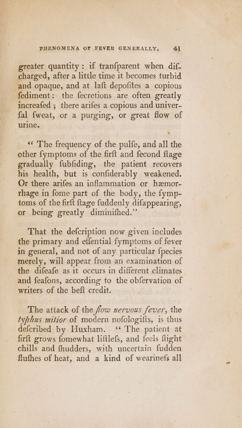 greater quantity: if tran{fparent when dif- charged, after a little time it becomes turbid and opaque, and at laft depofites a copious fediment: the fecretions are often greatly increafed ; there arifes a copious and univer- fal fweat, or a purging, or great flow of urine. ‘* The frequency of the pulfe, and all the other fymptoms of the firft and fecond fiage gradually fubfiding, the patient recovers his health, but is confiderably weakened. Or there arifes an inflammation or hemor- thage in fome part of the body, the fymp- toms of the firft ftage fuddenly difappearing, or being greatly diminifhed.” ‘That the defcription now given includes the primary and effential fymptoms of fever in general, and not of any particular {pecies merely, will appear from an examination of the difeafe as it occurs in difierent climates and feafons, according to the obfervation of writers of the beft credit. The attack of the fow xervous fever, the tyhhus mitier of modern nofologifis, is thus defcribed by Huxham. ‘‘ The patient at firft grows fomewhat liftlefs, and feels flight chills and fhudders, with uncertain fudden flufhes of heat, and a kind of wearinefs all