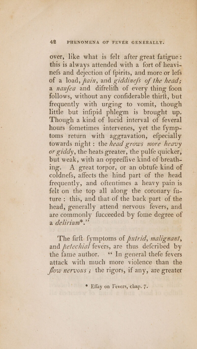 over, like what is felt after great fatigue: this is always attended with a fort of heavi- nefs and dejection of f{pirits, and more or lefs of a load, fain, and giddinefs of the head; a naufea and difrelifh of every thing foon follows, without any confiderable thirft, but frequently with urging to vomit, though little but infipid phlegm is brought up. Though a kind of lucid interval of feveral hours fometimes intervenes, yet the fymp- toms return with aggravation, efpecially towards night: the head grows more heavy or giddy, the heats greater, the pulfe quicker, but weak, with an oppreflive kind of breath- ing. A great torpor, or an obtufe kind of coldnefs, affects the hind part of the head frequently, and oftentimes a heavy pain 1s felt on the top all along the coronary fu- ture: this, and that of the back part of the head, generally attend nervous fevers, and are commonly fucceeded by fome degree of a delirium*.” The firft fymptoms of /utrid, malignant, and fretechial fevers, are thus defcribed by the fame author. © ‘* In general thefe fevers attack with much more violence than the flow nervous ; the rigors, if any, are greater