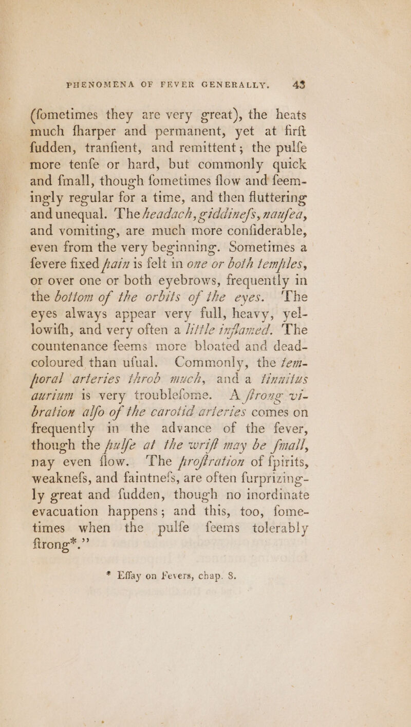 (fometimes they are very great), the heats much fharper and permanent, yet at firft fudden, tranfient, and remittent; the pulfe -more tenfe or hard, but commonly quick and fmall, though fometimes flow and feem- ingly regular for a time, and then fluttering and unequal. The eadach, giddinefs, naufea, and vomiting, are much more confiderable, even from the very beginning. Sometimes a fevere fixed faim is felt in one or both lemples, or over one or both eyebrows, frequently in the bottom of the orbits of the eyes. ‘The eyes always appear very full, vagal yel- lowifh, and very often a /i/tle inflam od. The countenance feems more bloated and dead- coloured than ufual. Commonly, the fem- poral arteries throb much, anda tinnitus aurium 1s very troublelome. A ffroxg vi- bration alfo of the carotid arteries comes on frequently in the advance of the fever, though the fusfe at the wrift may be fmail, nay even flow. ‘The froffration of {pirits, weaknefs, and faintnefs, are often furprizing- ly great and fudden, though no inordinate evacuation happens; and this, too, fome- times when the pulfe feems tolerably ftrong*.”