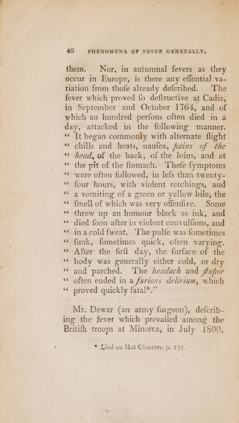 them. Nor, in autumnal fevers as they occur in Europe, is there any effential va- tiation from thofe already defcribed. The fever which proved fo deftructive at Cadiz, in September and October 1764, and of which an hundred perfons often died in a day, attacked in the following manner. «* It began commonly with alternate flight “chills and heats, naufea, fasms of the “© head, of the back, of the loins, and at ‘&lt; the pit of the ftomach. ‘Thefe fymptoms ‘*&lt; were often followed, in lefs than twenty- ‘&lt; four hours, with violent retchings, and ‘* a vomiting of a green or yellow bile, the ‘“&lt; fmell of which was very offenfive. Some *“ threw up an humour black as ink, and “© died foon after in violent convulfions, and “‘ inacoldfweat. The pulfe was fometimes “funk, fometimes quick, often varying. «After the firft day, the furface of the ‘“* body was generally either cold, or dry and parched. The headach and fluor «© often ended in a furious delirium, which “« proved quickly fatal*.” Mr. Dewar (an army furgeon), defcrib- ing the fever which prevailed among the Britifh troops at Minorca, in July 1800,