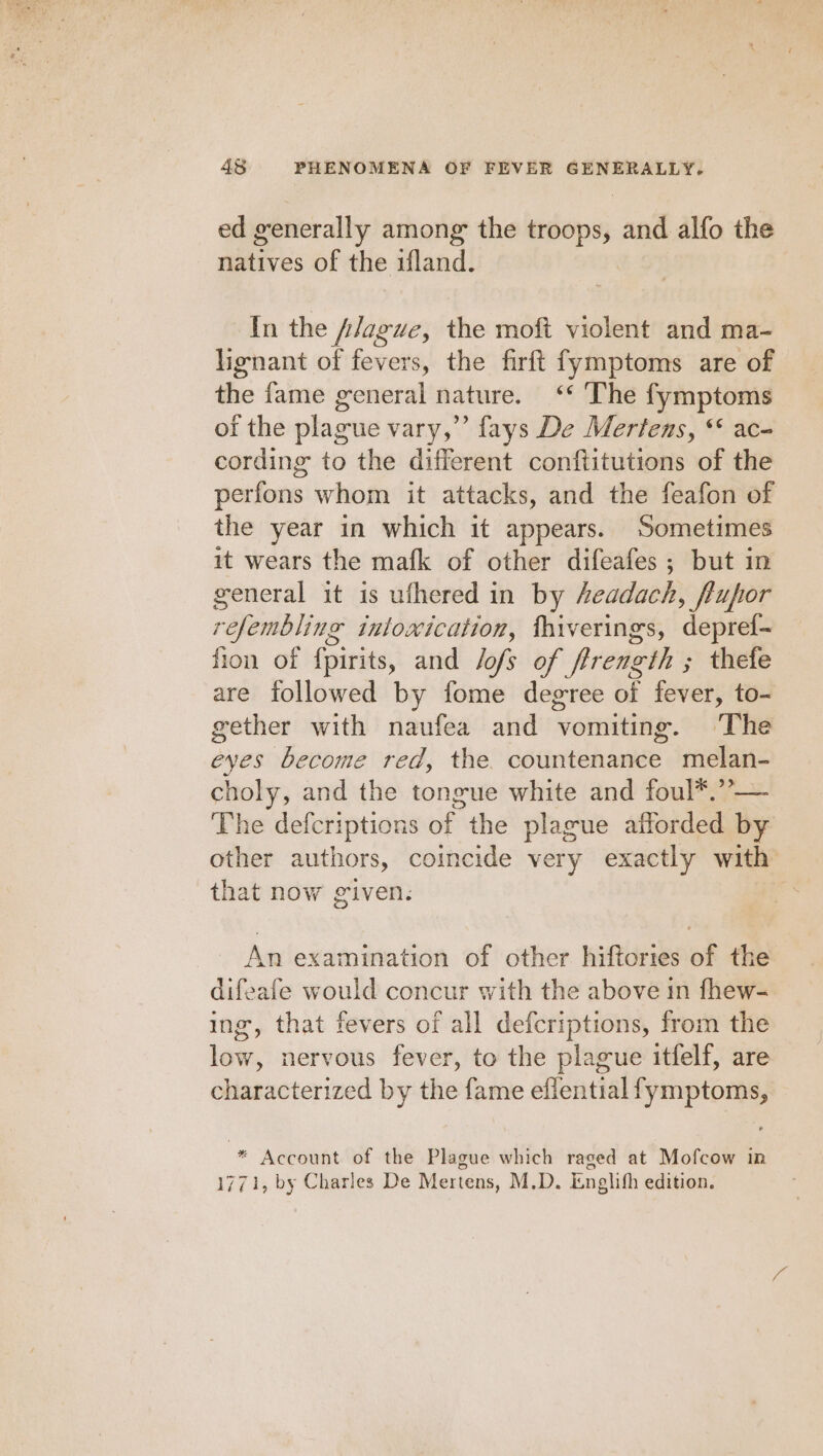 ed generally among the troops, and alfo the natives of the ifland. In the A/ague, the moft violent and ma- lignant of fevers, the firft fymptoms are of the fame general nature. ‘‘ The fymptoms of the plague vary,” fays De Mertens, “ ac- cording to the different conftitutions of the perfons whom it attacks, and the feafon of the year in which it appears. Sometimes it wears the mafk of other difeafes ; but in general it is uthered in by headach, flupor refembling inlowication, fhiverings, deprel- fion of {pirits, and Jofs of frrength ; thefe are followed by fome degree of fever, to- gether with naufea and vomiting. The eyes become red, the countenance melan- choly, and the tongue white and foul*.”-— The defcriptions of the plague afforded by other authors, coincide very exactly with that now given. An examination of other hiftories of the difeafe would concur with the above in fhew- ing, that fevers of all defcriptions, from the low, nervous fever, to the plague itfelf, are characterized by the fame eflential fymptoms, “* Account of the Plague which raged at Mofcow in 1771, by Charles De Mertens, M.D. Englifh edition.