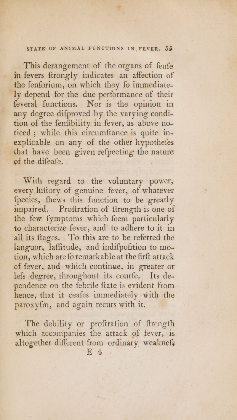 This derangement of the organs of fenfe _ in fevers firongly indicates an affection of the fenforium, on which they fo immediate- ly depend for the due performance of their feveral functions. Nor is the opinion in any degree difproved by the varying condi- tion of the fenfibility in fever, as above no- ticed ; while this circumftance 1s quite in- explicable on any of the other hypothefes that have been given refpecting the nature of the difeafe. With regard to the voluntary power, every hiftory of genuine fever, of whatever {pecies, fhews this function to be greatly impaired. Proftration of ftrength is one of the few fymptoms which feem particularly to characterize fever, and to adhere to it in allits fiages. ‘To this are to be referred the languor, laffitude, and indifpofition to mo- tion, which are fo remarkable at the firft attack of fever, and. which continue, in greater or lefs degree, throughout its courfe. Its de- ‘pendence on the obit {tate is evident from - hence, that it ceafes immediately with the paroxy{m, and again recurs with it, The debility or profiration of ftrength which accompanies the attack of fever, is altogether different from ordinary weaknefs he