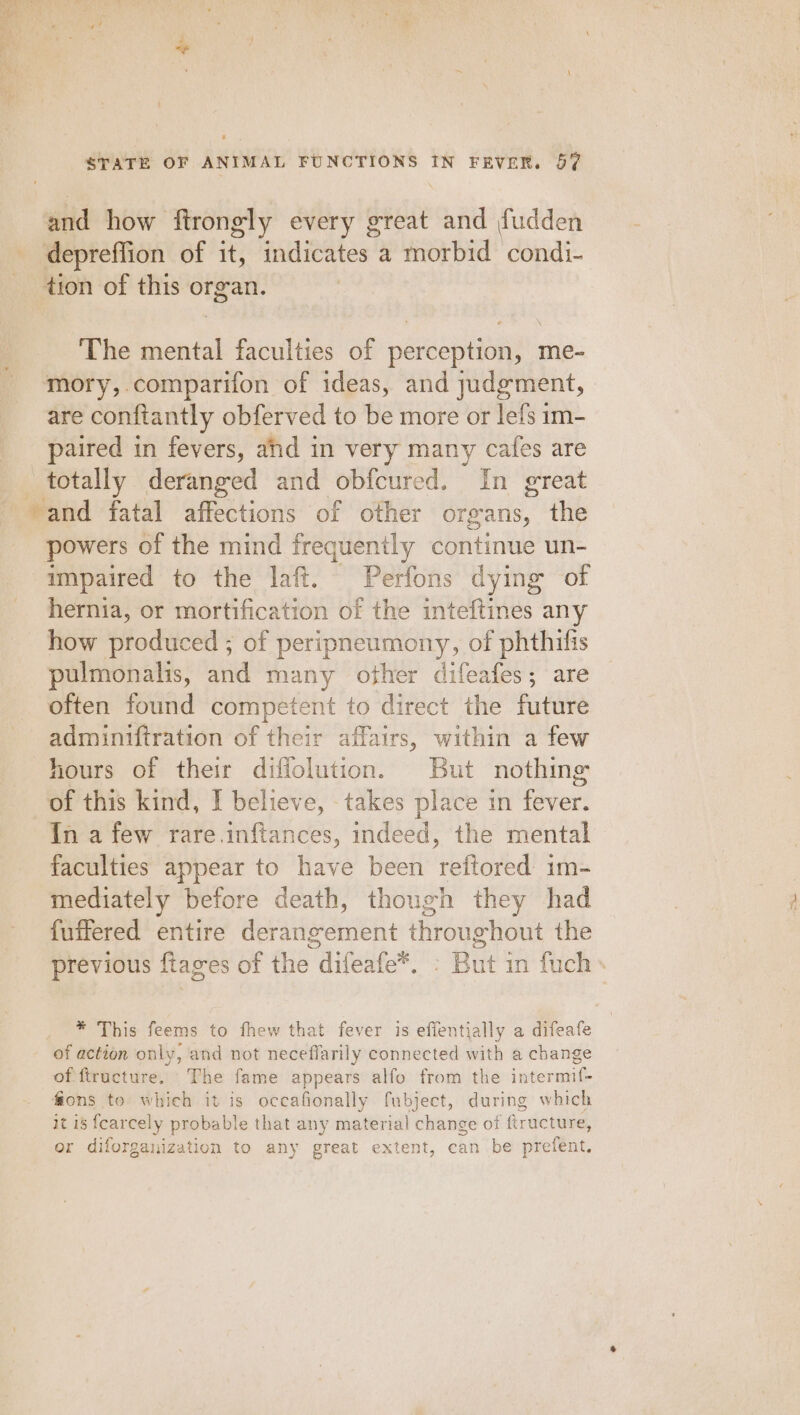 and how ftrongly every great and fudden depreffion of it, indicates a morbid condi- tion of this organ. The mental faculties of perception, me- mory, comparifon of ideas, and judgment, are conftantly obferved to be more or lefs im- paired in fevers, and in very many cafes are totally deranged and obfcured. In great ‘and fatal affections of other organs, the powers of the mind frequently continue un- impaired to the laff. Perfons dying of hernia, or mortification of the inteftines any how produced ; of peripneumony, of phthifis pulmonalis, and many other difeafes; are often found competent to direct the future adminiftration of their affairs, within a few hours of their difflolution. But nothing of this kind, I believe, takes place in fever. In a few rare.inftances, indeed, the mental faculties appear to have been reftored im- mediately before death, though they had fuffered entire derangement throughout the previous ftages of the difeafe*. : But in fuch» * This feems to fhew that fever is effentially a difeafe - of action only, and not neceflarily connected with a change of ftructure. The fame appears alfo from the intermif- fions to which it is occafionally fubject, during which it is fcarcely probable that any material change of firucture, or diforganization to any great extent, can be prefent.