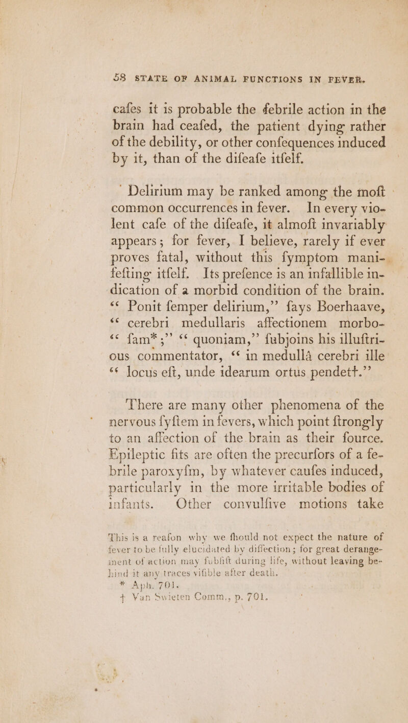 cafes it is probable the febrile action in the brain had ceafed, the patient dying rather of the debility, or other confequences induced by it, than of the difeafe itfelf. ' Delirium may be ranked among the moft » common occurrences in fever. In every vio- lent cafe of the difeafe, it almoft invariably appears; for fever,. I believe, rarely if ever proves fatal, without this fymptom mani-_ fefting itfelf. Its prefence 1s an infallible in- Seaton of a morbid condition of the brain. Ponit femper delirium,”’ fays Boerhaave, ‘¢ cerebri medullaris affectionem morbo- ‘* fam*®;”’ ** quoniam,’’ fubjoins his illuftri- ous Ble cice aiy “Sin medulla cerebri ille “¢ locus eft, unde idearum ortus pendetf.”’ There are many other phenomena of the nervous fyfiem in fevers, which point ftrongly to an affection of the brain as their fource. Epileptic fits are often the precurtors of a fe- brile paroxyim, by whatever caufes induced, particularly in the more irritable bodies of infants. Other convulfive motions take This is a reafon why we fhould not expect the nature of fever to be fully elucidated by diffection; for great derange- nent of action may fubfitt during life, without leaying be- hind it any traces vifible after death. * Aph. 701. + Van-Swieten Comm., p. 701.