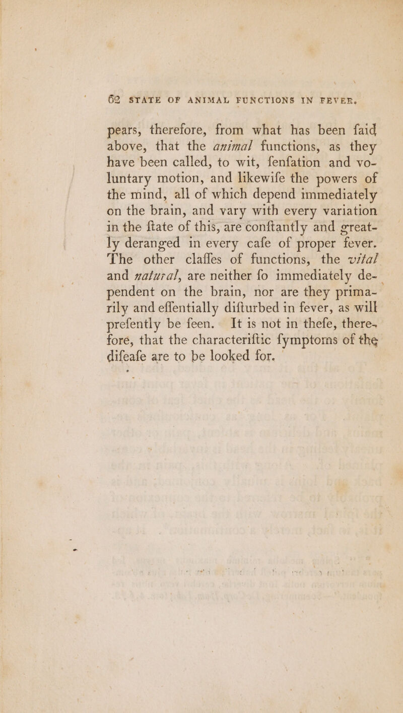 pears, therefore, from what has been faid above, that the azimal functions, as they have been called, to wit, fenfation and vo- luntary motion, and likewife the powers of the mind, all of which depend mmediately on the brain, and vary with every variation in the ftate of this, are conftantly and great- ly deranged in every cafe of proper fever. The other clafles of functions, the vzta/ and zalural, are neither fo immediately de-_ pendent on the brain, nor are they prima- rily and effentially difturbed in fever, as will prefently be feen. It is not in thefe, there. fore, that the characteriftic fymptors of the difeafe are to be looked for. |