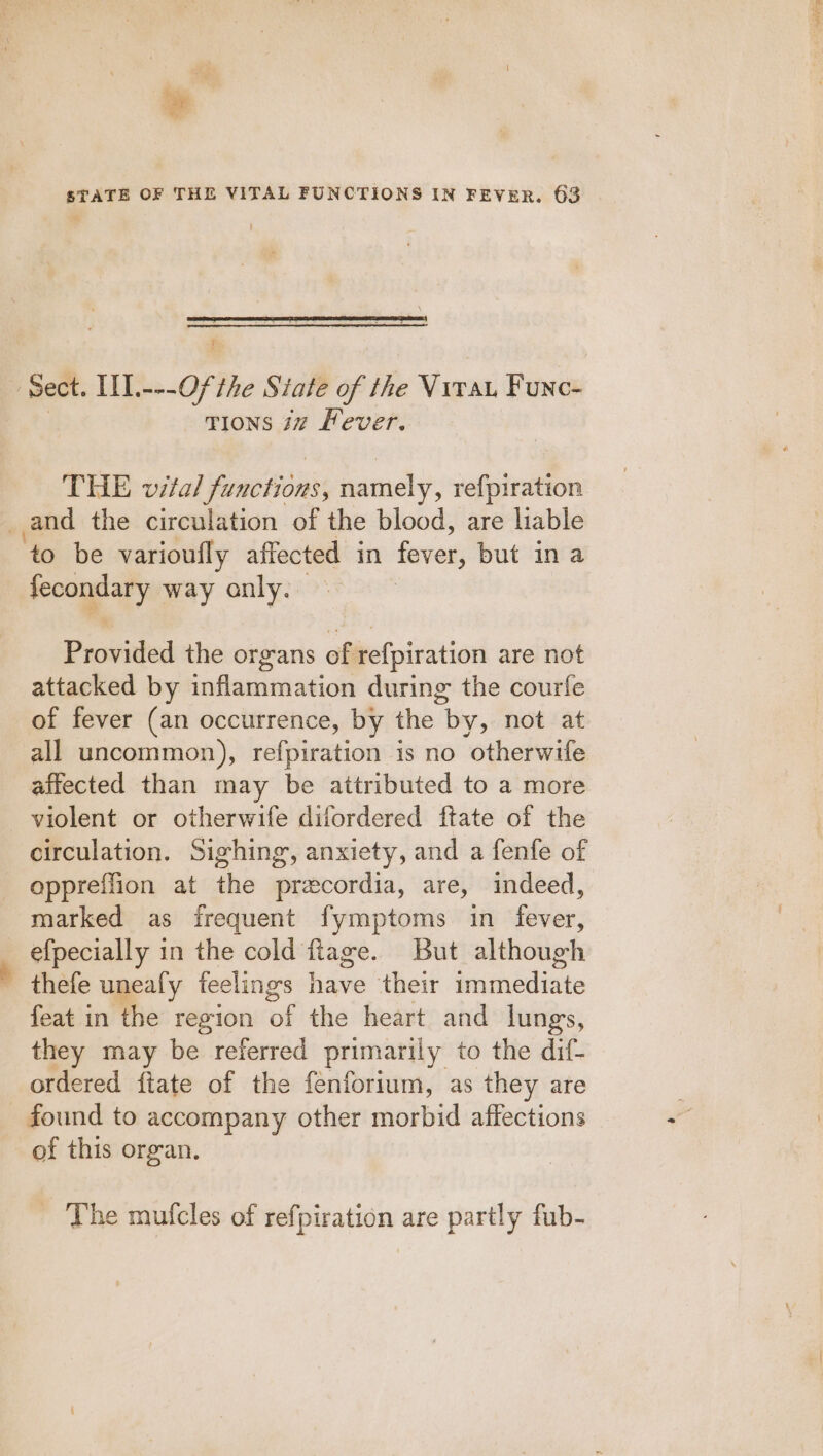 . STATE OF THE VITAL FUNCTIONS IN FEVER. 63 S TIONS 17 Lever. THE vital uae bn namely, refpiration and the circulation of the blood, are liable — to be varioufly affected in fever, but ina fecondary way anly. Provided the organs of refpiration are not attacked by inflammation during the courfe of fever (an occurrence, by the by, not at all uncommon), refpiration is no otherwife affected than may be attributed to a more violent or otherwife difordered ftate of the circulation. Sighing, anxiety, and a fenfe of oppreffion at the precordia, are, indeed, marked as irequent fymptoms in fever, efpecially in the cold fiage. But although thefe unealy feelings have their eanedinte feat in the region of the heart and lungs, they may be referred primarily to the dif- ordered ftate of the fenforium, as they are found to accompany other morbid affections of this organ. _ The mufcles of refpiration are partly fub-