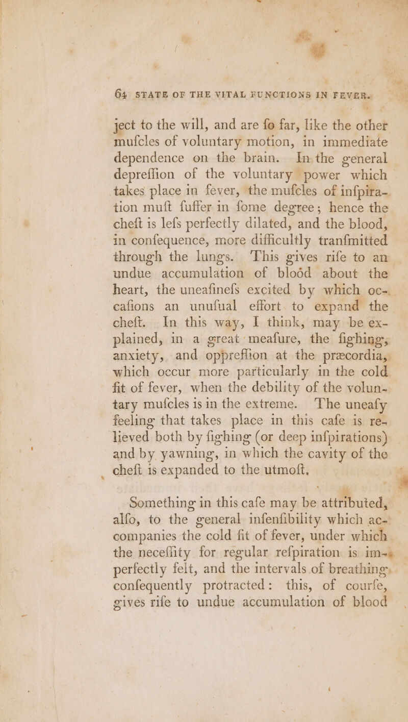 ject to the will, and are fo far, like the other mufcles of voluntary motion, in immediate dependence on the brain. In. the general depreffion of the voluntary power which &gt; takes place in fever, the mufcles of infpira- tion muft fuffer in fome degree; hence the cheft is lefs perfectly dilated, and the blood, in confequence, more difficultly tranfmitted through the lungs. ‘This gives rife to an undue accumulation of blodd about the heart, the uneafinefs excited by which oc-. cafions an unufual effort. to expand the cheft. In this way, I think, may be ex- plained, in a great meafure, the fighing, anxiety, and oppreflion at the precordia, which occur more particularly in the cold fit of fever, when the debility of the volun. tary mufcles is in the extreme. The uneafy feeling that takes place in this cafe is re. and by yawning, in which the cavity of the chefi is expanded to the utmoft, } a ee SS Something in this cafe may be attributed, alfo, to the general infenfibility which ac- companies the cold fit of fever, under which perfectly felt, and the intervals of breathing, confequently protracted: this, of courfe, gives rife to undue accumulation of blood