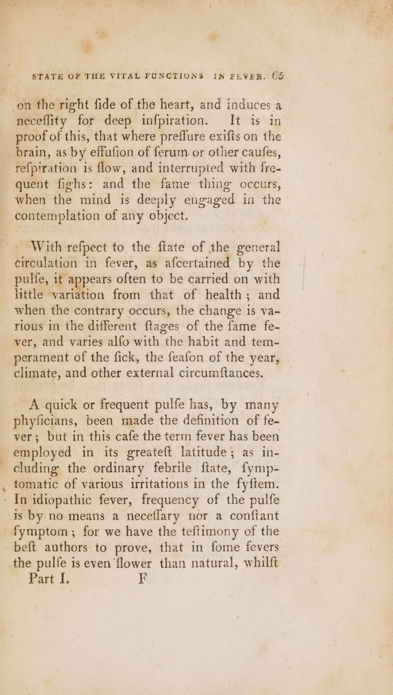 STATE OF THE VITAL FUNCTIONS IN FEVER. 65 on the right fide of the heart, and induces a neceflity for deep infpiration. It is in proof of this, that where preflure exifis on the brain, as by effufion of ferum. or other caufes, e Sy quent fighs: and the fame’ thing occurs, when the mind is deeply engaged in the contemplation of any object. With refpect to the ftate of the general - circulation in fever, as afcertained by the pulfe, it appears often to be carried on with little variation from that of health; and when the contrary occurs, the change 1s va- rious in the different ftages of the fame fe- ver, and varies alfo with the habit and tem- perament of the fick, the feafon of the year, climate, and other external circumftances. A quick or frequent pulfe has, by many phyficians, been made the definition of fe- ver; but in this cafe the term fever has been employed in its greateft latitude; as in- cluding the ordinary febrile ftate, fymp- tomatic of various irritations in the fy{tem. In idiopathic fever, frequency of the pulfe is by no means a neceflary uor a conftant Symptom ; for we have the teftimony of the beft authors to prove, that in fome fevers Part |. F