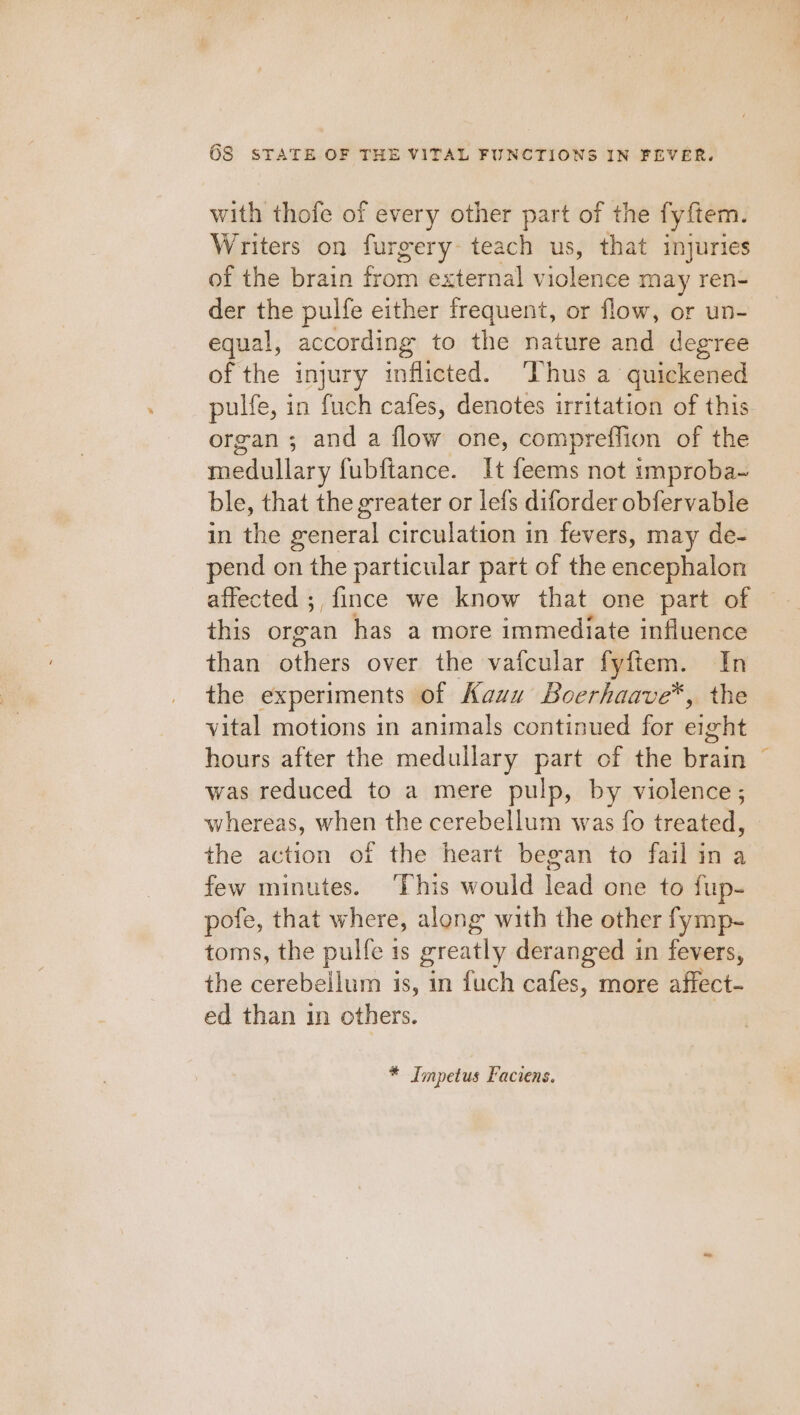 with thofe of every other part of the fyftem. Writers on furgery teach us, that injuries of the brain from external miceisee may ren- der the pulfe either frequent, or flow, or un- equal, according to the nature and degree of the injury inflicted. ‘Thus a quickened pulfe, in fuch cafes, denotes irritation of this organ; and a flow one, compreffion of the medullary fubftance. It feems not 1mproba~ ble, that the greater or lefs diforder obfervable in the seneral circulation in fevers, may de- pend on the particular part of the encephalon affected ;, fince we know that one part of this organ has a more immediate influence than Siete over the vafcular fyftem. In the experiments - of Kauu Boerhaave*, the vital motions in animals continued for eight hours after the medullary part of the brain was reduced to a mere pulp, by violence; whereas, when the cerebellum was fo treated, the action of the heart began to fail in a few minutes. ‘This would lead one to fup- pofe, that where, along with the other fymp- toms, the pulfe is greatly deranged in fevers, the cerebellum is, in fuch cafes, more affect- ed than in others. * Impetus Faciens. ‘