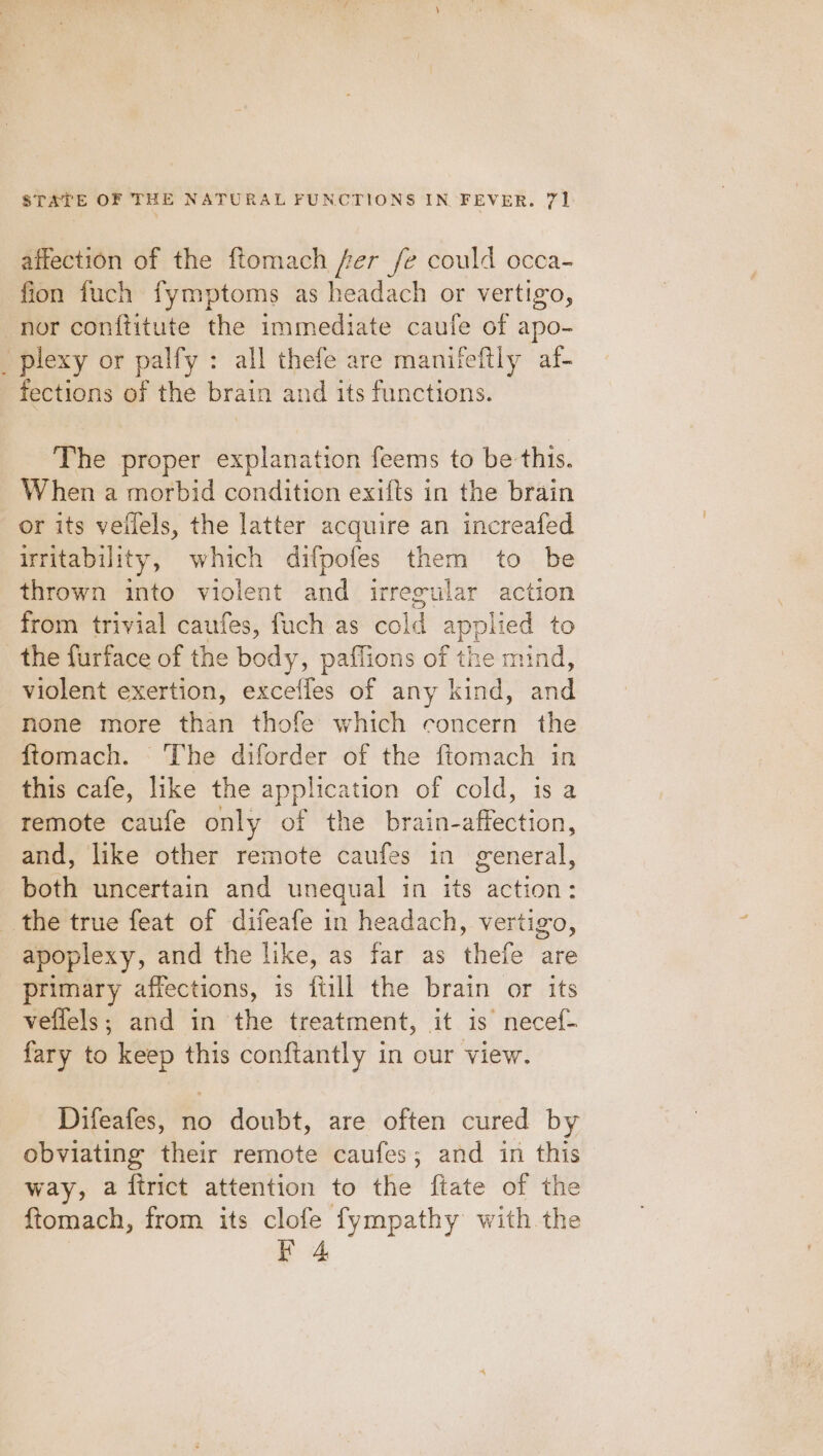 affection of the ftomach fer fe could occa- fion fuch fymptoms as headach or vertigo, nor conftitute the immediate caufe of apo- _plexy or palfy : all thefe are manitfeftly af- fections of the brain and its functions. The proper explanation feems to be this. When a morbid condition exifts in the brain or its veflels, the latter acquire an increafed uritability, which difpofes them to be thrown into violent and irreeular action from trivial caufes, fuch as Sold appli ied to the furface of the body, paflions of the mind, violent exertion, exceffes of any kind, Sail none more than thofe which concern the ftomach. The diforder of the ftomach in this cafe, like the application of cold, is a remote caufe only of the brain-affection, and, like other remote caufes in general, beth uncertain and unequal in its Paan the true feat of difeafe in headach, vertigo, apoplexy, and the like, as far as thefe are primary affections, is fill the brain or its veffels; and in the treatment, it is necef- fary to keep this conftantly in our view. Difeafes, no doubt, are often cured by obviating their remote caufes; and in this way, a firict attention to the ftate of the {tomach, from its clofe fympathy with the iY 4