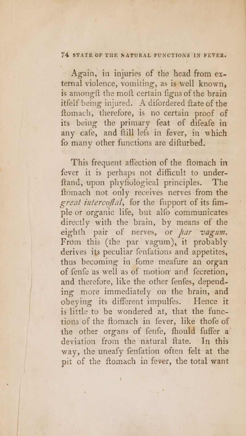 Again, in injuries of the head from ex. _ ternal violence, vomiting, as is well known, is among ft the moft certain figns of the brain itfelf being injured. A difordered ftate of the ftomach, therefore, is no certain proof of its being the primary feat of difeafe in any cafe, and ftill lefs in fever, in which fo many other functions are difturbed. This frequent affection of the ftomach in fever it 1s perhaps not difficult to under- ftand, upon phyfivlogical principles. The {tomach not only receives nerves from the great tntercoffal, tor the fupport of its fim- ple or organic life, but alfo communicates directly with the brain, by means of the eighth pair of nerves, or far vagum. From this (the par vagum), it probably derives its siicaier fenfations and appetites, thus becoming in fome meafure an organ of fenfe as well as of motion and fecretion, and therefore, like the other fenfes, depend- ing more immediately on the brain, and obeying its different impulfes. Hence it is little to be wondered at, that the func- tions of the ftomach in fever, like thofe of the other organs of fenfe, fhould fuffer a’ deviation from the natural ftate. In this way, the uneafy fenfation often felt at the pit of the ftomach in fever, the total want