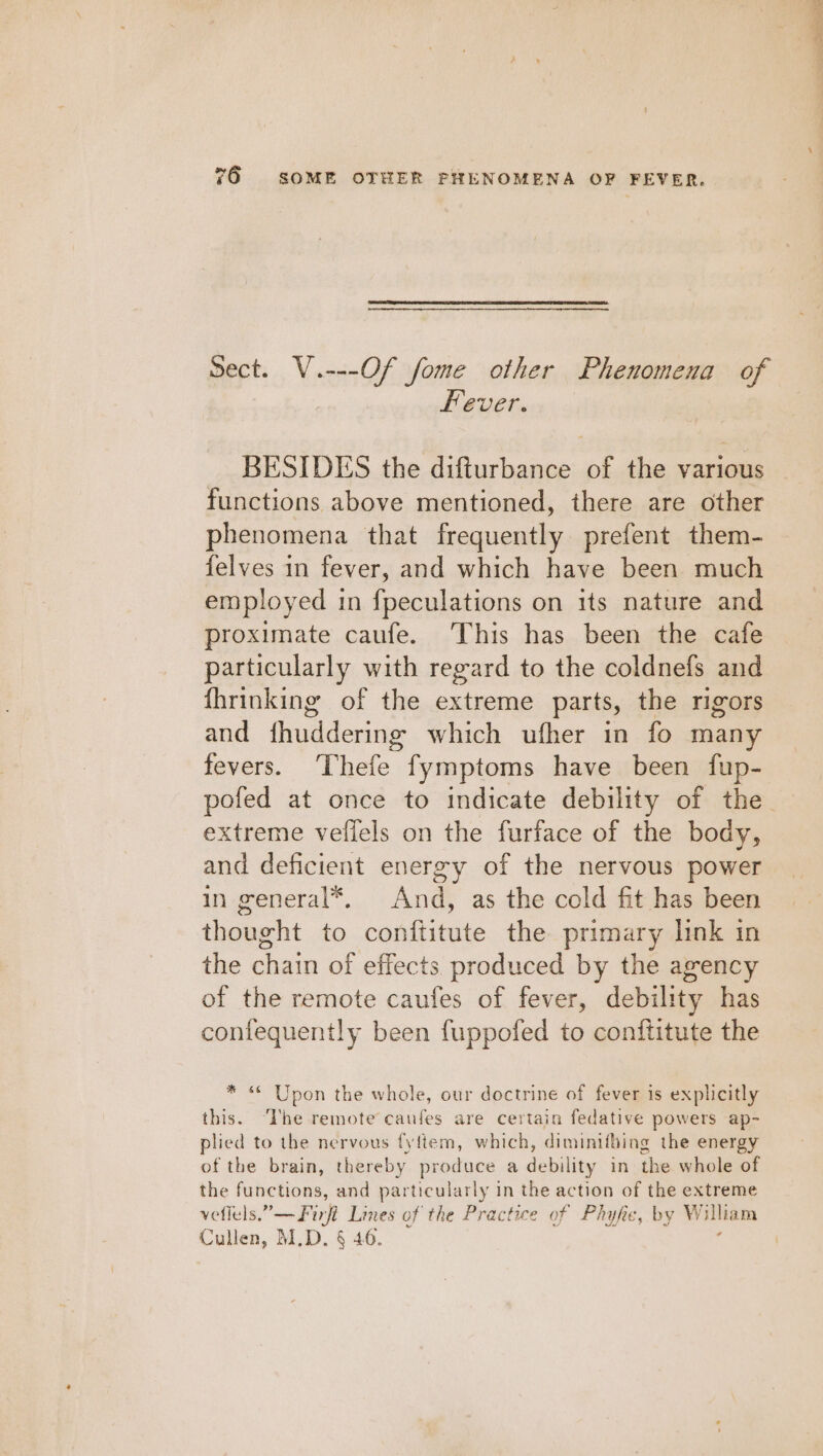 Sect. V.---Of fome other Phenomena of Fever. BESIDES the difturbance of the various functions above mentioned, there are other phenomena that frequently prefent them- felves in fever, and which have been much employed in fpeculations on its nature and proximate caufe. This has been the cafe particularly with regard to the coldnefs and fhrinking of the extreme parts, the rigors and fhuddering which ufher in fo many fevers. ‘Thefe fymptoms have been fup- extreme vellels on the furface of the body, and deficient energy of the nervous power in general*, And, as the cold fit has been thought to conftitute the primary link in the chain of effects produced by the agency of the remote caufes of fever, debility has contequently been fuppofed to conftitute the * * Upon the whole, our doctrine of fever is explicitly this. The remote caufes are certain fedative powers ap- plied to the nervous fyftem, which, diminifbing the energy of the brain, thereby produce a debility in the whole of the functions, and particularly in the action of the extreme veffels.”—Firft Lines of the Prac fice of Phyfie, by William Cullen, M.D. § 46.