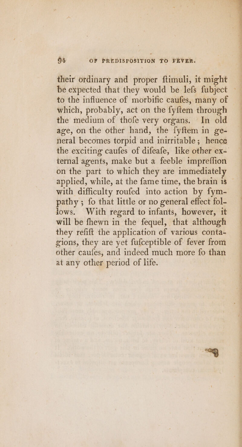 their ordinary and proper ftimuli, it might be expected that they would be lefs fubject ~ to the influence of morbific caufes, many of which, probably, act on the fyftem through the medium of thofe very organs. In old age, on the other hand, the fyftem in ge- neral becomes torpid and inirritable; hence the exciting caufes of difeafe, like other ex- ternal agents, make but a feeble impreffion on the part to which they are immediately applied, while, at the fame time, the brain is © with difficulty roufed into action by fym- pathy ; fo that little or no general effect fol- lows. With regard to infants, however, it will be fhewn in the fequel, that although they refift the application of various conta~ gions, they are yet fufceptible of fever from other caufes, and indeed much more fo than at any other period of life.