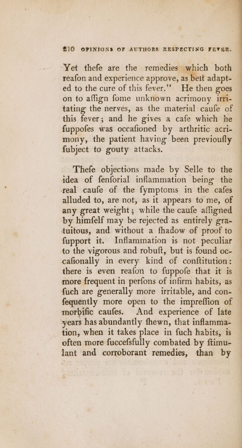 “Yet thefe are the remedies which both reafon and experience approve, as beit adapt- ed to the cure of this fever.” He then goes on to affign fome unknown acrimony irri- tating the nerves, as the material caufe of this fever; and he gives a cafe which he fuppofes was occafioned by arthritic acri- mony, the patient having been previoufly fubject to a attacks. Thefe objections made by Selle to the idea of fenforial inflammation being the real caufe of the fymptoms in the cafes alluded to, are not, as it appears to me, of any great weight; while the caufe affigned by himfelf may be rejected as entirely gra- duitous, and without a fhadow of proof to fupport it. Inflammation is not peculiar to the vigorous and robuft, but is found oc- cafionally in every kind of conftitution: there is even reafon to fuppofe that it is more frequent in perfons of infirm habits, as -morbific caufes. And experience of late years has abundantly fhewn, that inflamma- tion, when it takes place in fuch habits, is often more fuccefsfully combated by ftimu- lant and corroborant remedies, than by