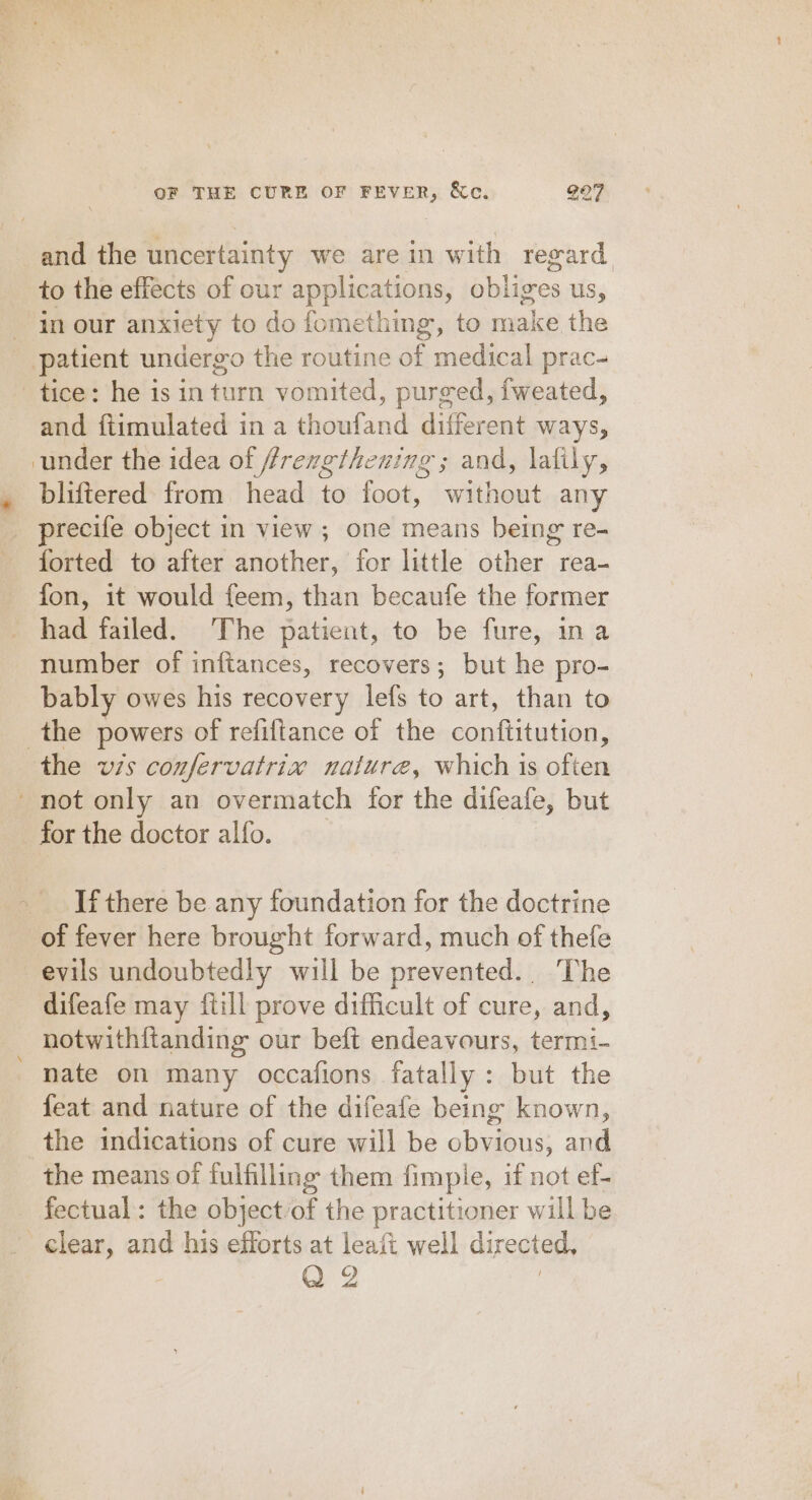 and the uncertainty we are in with regard to the effects of our applications, obliges us, in our anxiety to do fomething, to make the patient undergo the routine of medical prac- tice: he is in turn vomited, purged, fweated, and ftimulated in a thoufand different ways, under the idea of (frrengthening ; and, lafily, bliftered from head to foot, without any precife object in view; one means being re- forted to after another, for little other rea- fon, it would feem, than becaufe the former had failed. The patient, to be fure, ina number of infiances, recovers; but he pro- bably owes his recovery lefs to art, than to the powers of refiftance of the conftitution, the vis confervatrix nature, which is often _ not only an overmatch for the difeafe, but for the doctor alfo. If there be any foundation for the doctrine of fever here brought forward, much of thefe evils undoubtedly will be prevented.. The difeafe may {till prove difficult of cure, and, notwithftanding our beft endeavours, termi- nate on many occafions fatally: but the feat and nature of the difeafe being known, the indications of cure will be obvious, and the means of fulfilling them fimple, if not ef- fectual: the object/of the practitioner will be clear, and his efforts at leaii well directed, Q 2 |