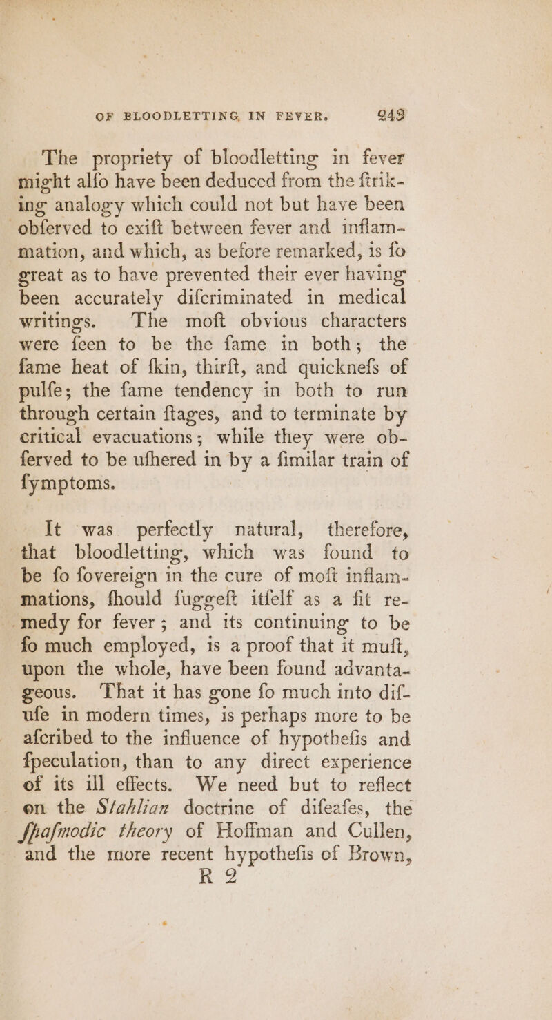 The propriety of bloodletting in fever might alfo have been deduced from the ftrik- ing analogy which could not but have been -obferved to exift between fever and inflam- mation, and which, as before remarked, 1s fo great as to have prevented their ever having been accurately difcriminated in ie dical writings. The moft obvious characters were feen to be the fame in both; the fame heat of {kin, thirft, and quicknefs of pulfe; the fame tendency in both to run through certain {tages, and to terminate by eiitital evacuations; while they were ob- ferved to be ufhered in ee a fimilar train of fymptoms. It was perfectly natural, therefore, that bloodletting, which was found to be fo fovereign in the cure of moft inflam- mations, fhould fuggeft itfelf as a fit re- -medy for fever; and tts continuing to be fo much employed, is a proof that it mutt, upon the whole, have been found advanta- geous. ‘That it has gone fo much into dif- ufe in modern times, is perhaps more to be afcribed to the influence of hypothefis and fpeculation, than to any direct experience of its ill effects. We need but to reflect _ on the Sfahlian doctrine of difeafes, the Spafmodic theory of Hoffman and Cullen, and the more recent hypothefis of Brown,