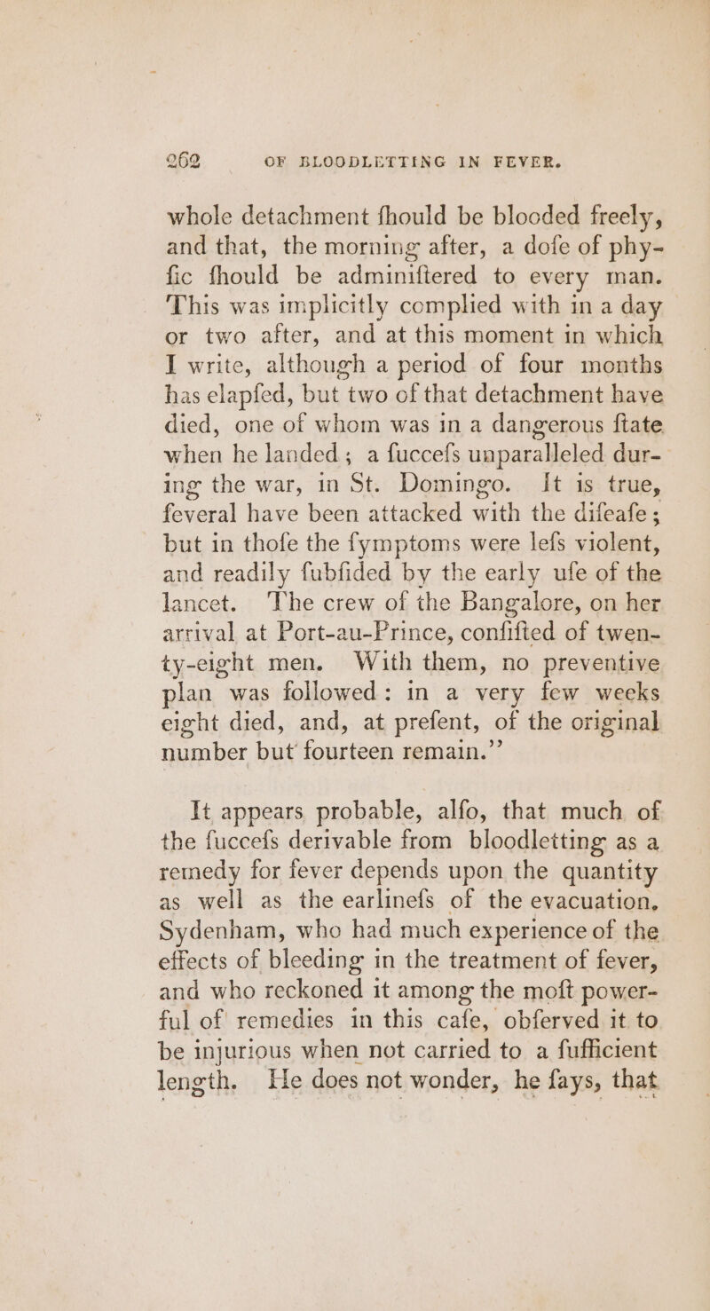 whole detachment fhould be blooded freely, and that, the morning after, a dofe of phy- fic fhould be adminiftered to every man. This was implicitly complied with in a day or two after, and at this moment in which I write, although a period of four months has elapfed, but two of that detachment have died, one of whom was in a dangerous ftate when he landed; a fuccefs unparalleled dur- ing the war, in St. Domingo. It is true, feveral have been attacked with the difeafe ; but in thofe the fymptoms were lefs violent, and readily fubfided by the early ufe of the lancet. The crew of the Bangalore, on her arrival at Port-au-Prince, confifted of twen- ty-eight men. With them, no preventive plan was followed: in a very few weeks eight died, and, at prefent, of the original number but fourteen remain.”’ It appears probable, alfo, that much of the fuccefs derivable from bloodletting as a remedy for fever depends upon the quantity as well as the earlinefs of the evacuation, Sydenham, who had much experience of the effects of bleeding in the treatment of fever, and who reckoned it among the moft power- ful of! remedies in this cafe, obferved it to be injurious when not carried to a fufficient length. He does not wonder, he fays, that