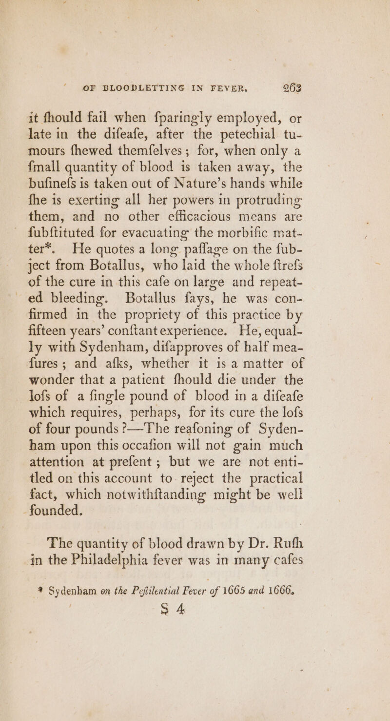 it fhould fail when fparingly employed, or late in the difeafe, after the petechial tu- mours fhewed themfelves ; for, when only a fmall quantity of blood is taken away, the bufinefs is taken out of Nature’s hands while fhe is exerting all her powers in protruding them, and no other efficacious means are fubftituted for evacuating the morbific mat- ter*®. He quotes a long paffage on the fub- ject from Botallus, who laid the whole ftrefs of the cure in this cafe on large and repeat- ed bleeding. Botallus fays, he was con- firmed in the propriety of this practice by fifteen years’ conftant experience. He, equal- ly with Sydenham, difapproves of half mea- fures; and afks, whether it is a matter of wonder that a patient fhould die under the lofs of a fingle pound of blood in a difeafe which requires, perhaps, for its cure the lofs of four pounds ?—The reafoning of Syden- ham upon this occafion will not gain much attention at prefent; but we are not enti- tled on this account to. reject the practical fact, which notwithftanding might be well founded. | The quantity of blood drawn by Dr. Ruth in the Philadelphia fever was in many cafes @ Sydenham on the Peftilential Fever of 1665 and 1606, | S 4