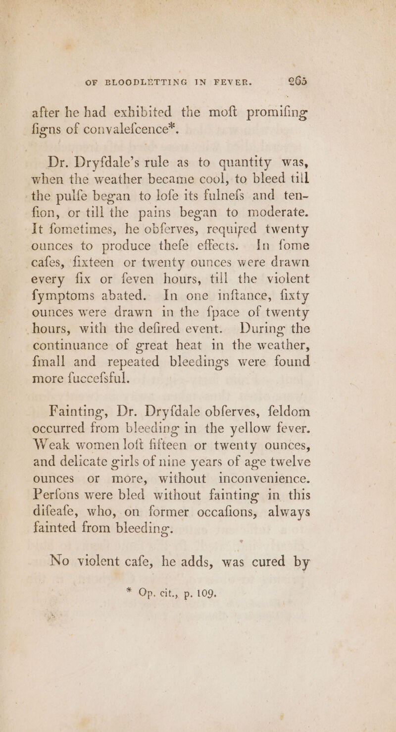 after he had exhibited the moft promifing figns of convalefcence™. Dr. Dryfdale’s rule as to quantity was, when the weather became cool, to bleed till -the pulfe began to lofe its fulnefs and ten- fion, or till the pains began to moderate. It fometimes, he obferves, required twenty ounces to produce thefe effects. In fome cafes, fixteen or twenty ounces were drawn every fix or feven hours, till the violent fymptoms abated. In one inftance, fixty ounces were drawn in the fpace of twenty hours, with the defired event. During the continuance of great heat in the weather, fmall and repeated bleedings were found more fuccefsful. Fainting, Dr. Dryfdale obferves, feldom occurred from bleeding in the yellow fever. Weak women lott fifteen or twenty ounces, and delicate girls of nine years of age twelve ounces or more, without inconvenience. Perfons were bled without fainting in this difeafe, who, on former occafions, always fainted from bleeding. No violent cafe, he adds, was cured by * Op. cit., p. 109.