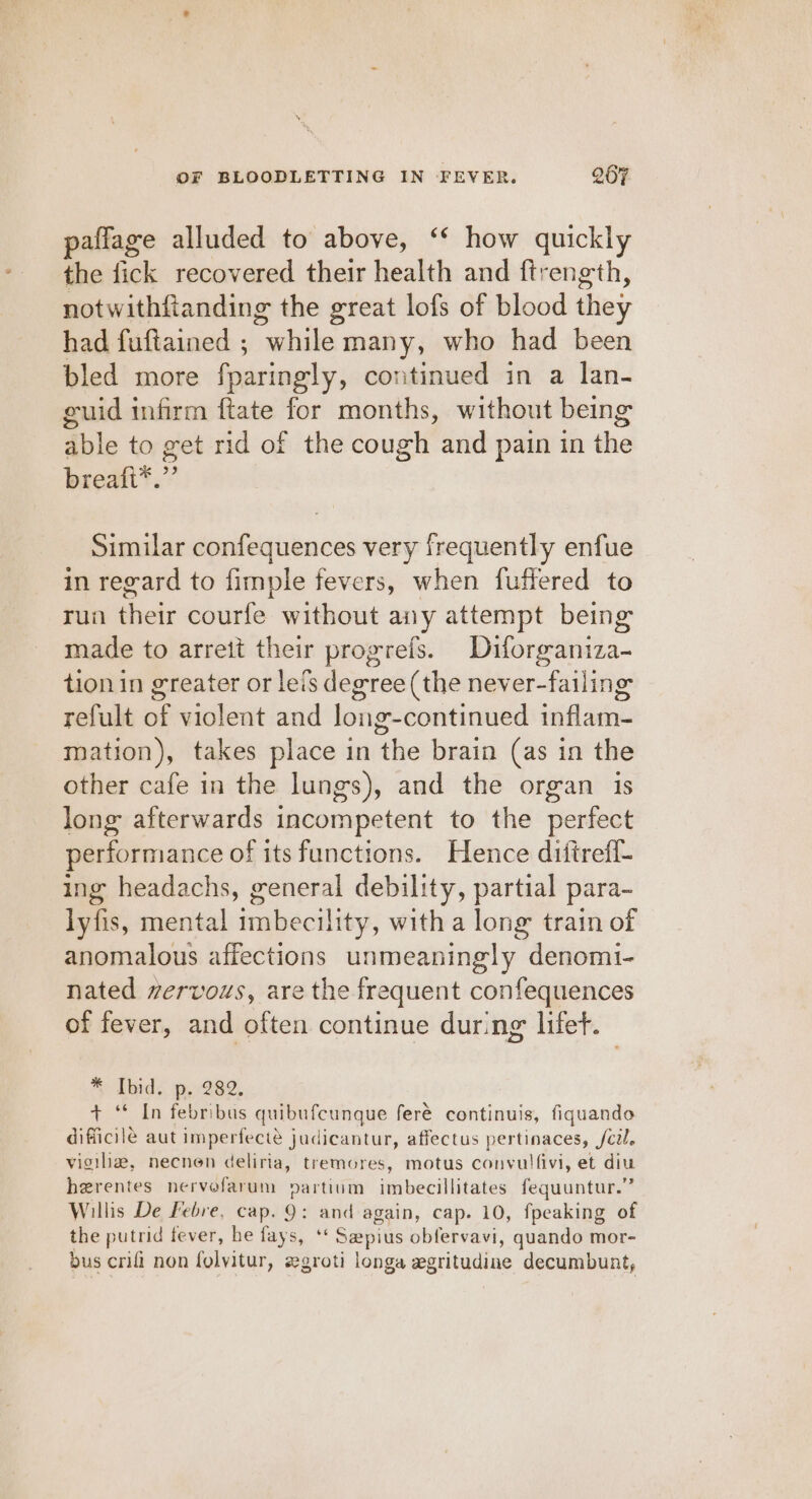 paflage alluded to above, ‘* how quickly the fick recovered their health and ftrength, notwithfianding the great lofs of blood they had fuftained ; swailitler many, who had been bled more fparingly, continued in a lan- guid infirm ftate for months, without being able to get rid of the cough and pain in the breaft*.” Similar confequences very frequently enfue in regard to fimple fevers, when fuffered to run ae courfe without any attempt being made to arrett their progrefs. Diforganiza- tion in greater or leis degree (the never-failing refult of violent and long-continued inflam- mation), takes place in the brain (as in the other cafe in the lungs), and the organ is long afterwards incompetent to the perfect performance of its functions. Hence ditirefl- ing headachs, general debility, partial para- lyfis, mental imbecility, with a long train of anomalous affections unmeaningly denomi- nated wervous, are the frequent confequences of fever, and often continue during lifet. *® Ibid. p..282, + ‘© In febribus quibufcunque feré continuis, fiquando difficile aut imperfecté judicantur, affectus pertinaces, fcil. vigiliz, necnen deliria, tremores, motus convulfivi, et diu herentes nervofarum partium imbecillitates fequuntur.” Willis De Febre, cap. 9: and again, cap. 10, fpeaking of the putrid fever, he fays, ‘ Sepius silebradi, quando mor- bus crifi non folvitur, zgroti longa zgritudine decumbunt,