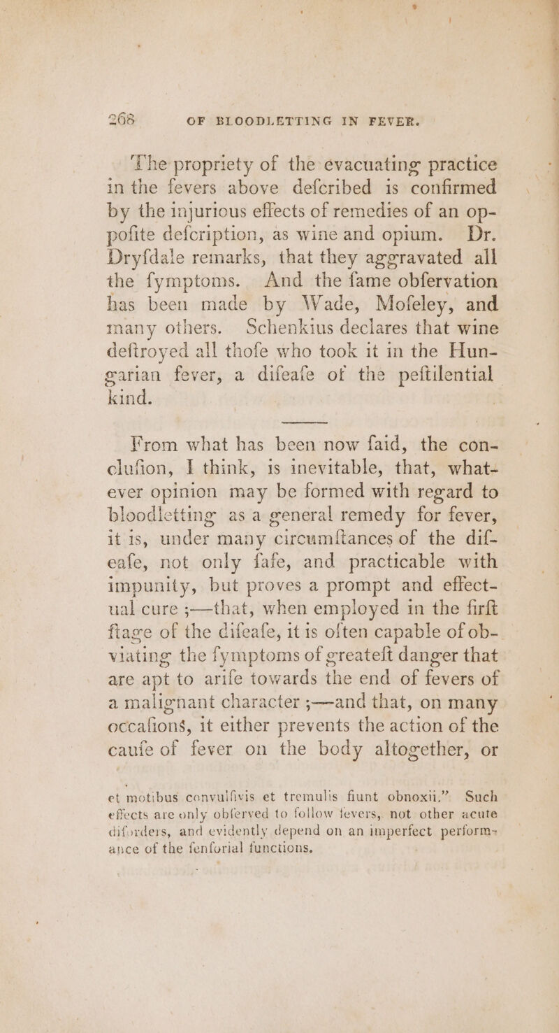 The propriety of the evacuating practice in the fevers above defcribed is ‘corinne by the injurious effects of remedies of an op- pofite defcription, as wine and opium. Dr. Dryfdale remarks, that they aggravated all the fymptoms. And the fame obfervation has been made by Wade, Mofeley, and many others. Schenkius declares that wine defiroyed all thofe who took in the Hun- pare From what has been now faid, the con- clufion, I think, 1s inevitable, that, what- ever opinion may be formed with regard to bloodletting as a general remedy for fever, it is, under many circumftances of the dif- eafe, not only fafe, and practicable with impunity, but proves a prompt and effect- ual cure ;—that, when employed in the firft viating the fymptoms of greatelt danger that are apt to arife towards the end of fevers of a malignant character ;—-and that, on many occafions, it either prevents the action of the caufe of fever on the body altogether, or et motibus convulfivis et tremulis fiunt obnoxii,” Such effects are only oblerved to follow fevers,. not other acute diforders, and evidently depend on an inipeieas perform= ance of the fenforial functions. - “ a. a SS ee, then