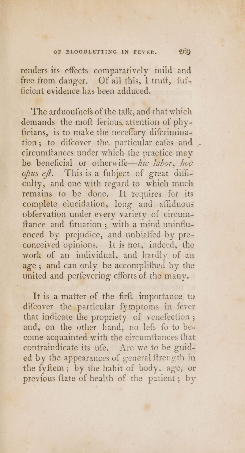 renders its effects comparatively mild and free from danger. Of all this, [ truft, fuf- ficient evidence has been adduced. The arduoufnefs of the tafk, and that which demands the moft ferious, attention of phy- ficians, is to make the neceffary difcrimina- tion; to difcover the. particular cafes and Rance need under which the practice may be beneficial or otherwife—/ic /Jabor, hoc ofus ef. This isa fubject of great difli- culty, and one with regard to which much remains to be done. It requires for its complete elucidation, long and affiduous obfervation under every variety of circum- fiance and fituation ; with a mind uninflu- enced by prejudice, and unbiafled by pre- conceived opinions. It is not, indeed, the work of an individual, and hardly of an age; and can only be accomplifhed by the united and perfevering efforts of the many. It is a matter of the firft importance to difcover the particular fymptoms in fever that indicate the propriety of venefection ; and, on the other hand, no lefs fo to be- come acquainted with she circurnftances that contraindicate its ufe. Are we to be guid- ed by the appearances of general firene “th in the fyftem; by the habit ioe body, age, or previous fiate of health of the patient; by