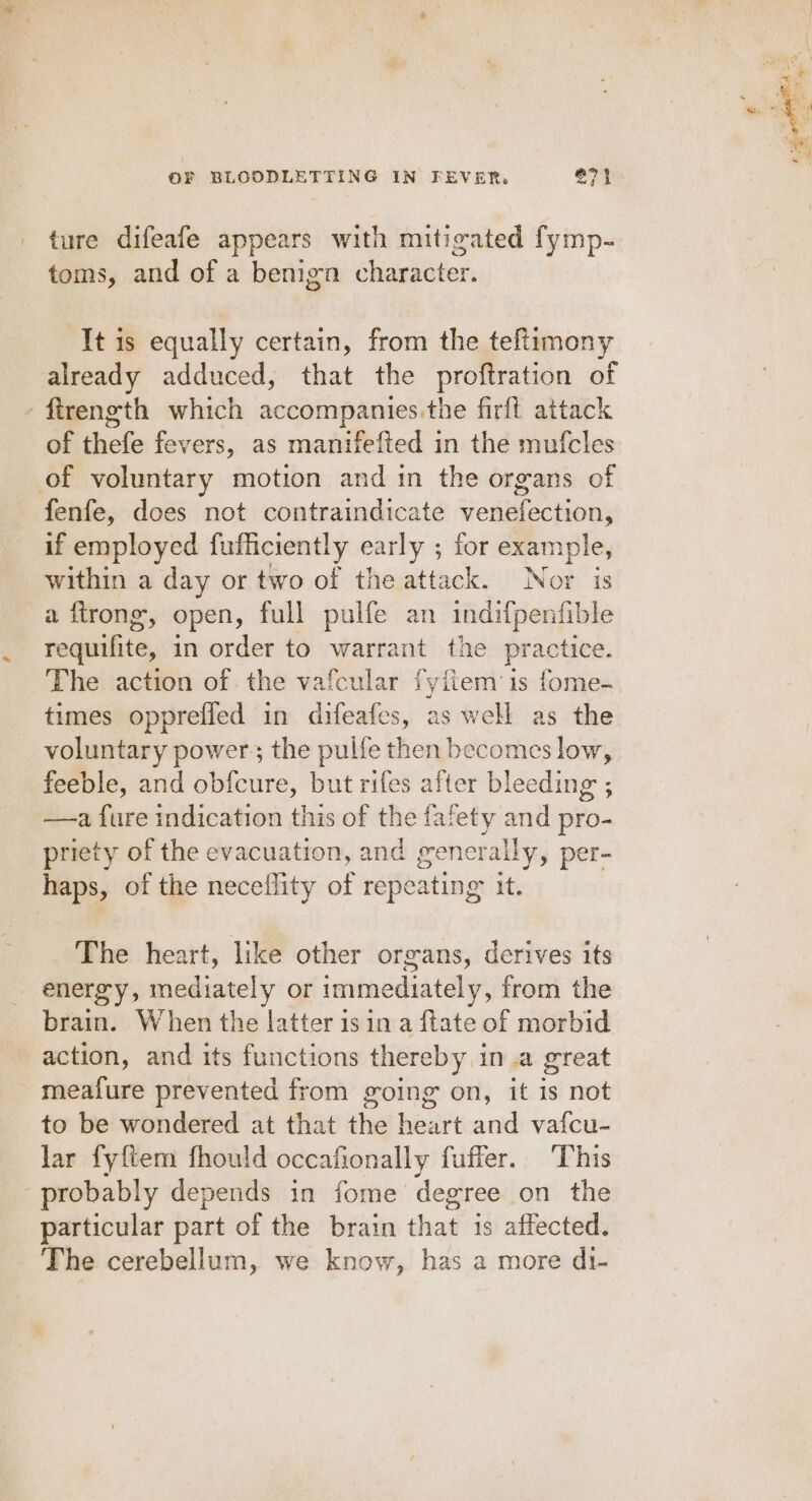 ture difeafe appears with mitigated fymp- toms, and of a benign character. It is equally certain, from the teftimony already adduced, that the proftration of ftrength which accompanies.the firft attack of thefe fevers, as manifefted in the mufcles of voluntary motion and in the organs of fenfe, does not contraindicate venefection, if employed fufficiently early 5 for exan pees within a day or two of the attack. Nor i a ftrong’, open, full pulfe an sicilGen file requifite, in order to warrant the practice. The action of. the vafcular fyiiem is fome- times opprefled in difeafes, as well as the voluntary power; the pulfe then becomes low, feeble, and obfcure, but rifes after bleeding ; ——a fure indication this of the fafety and pro- priety of the evacuation, and generally, per- haps, of the neceflity of repeating: it. The heart, like other organs, derives its energy, mediately or immediately, from the brain. When the latter isin a ftate of morbid action, and its functions thereby in.a great meafure prevented from going on, it is not to be wondered at that the heart and vafcu- lar fyftem fhould occafonally fuffer. This probably depends in fome degree on the particular part of the brain that is affected. The cerebellum, we know, has a more di-