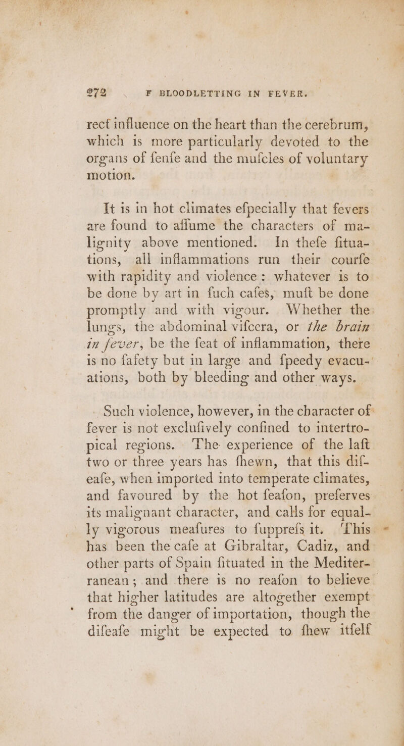 rect influence on the heart than the cerebrum, which 1s more particularly devoted to the organs of fenfe and the mufcles of voluntary motion. | It is in hot climates efpecially that fevers are found to aflume the characters of ma- lignity above mentioned. In thefe fitua- tions, all inflammations run their courfe with rapidity and violence: whatever is to be done by art in fuch cafes, muft be done promptly and with vigour. Whether the: lungs, the abdominal vifcera, or the brain in fever, be the feat of inflammation, there is no fafety but in large and {peedy evacu- ations, both by bleeding and other ways. | Such violence, however, in the character of: fever is not exclufively confined to intertro- pical regions. ‘The experience of the laft two or three years has fhewn, that this dif- eafe, when imported into temperate climates, _ and favoured by the hot feafon, preferves its malignant character, and calls for equal- ly vigorous meafures to fupprefs it. ‘This has been the cafe at Gibraltar, Cadiz, and other parts of Spain fituated in the Mediter- ranean; and there is no reafon to believe that higher latitudes are altogether exempt from the danger of importation, though the difeafe might be expected to fhew itfelf