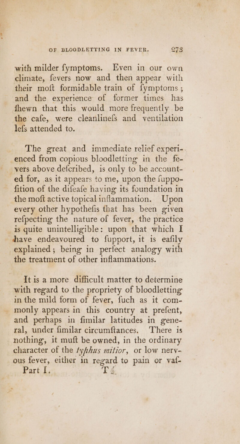 with milder fymptoms. Even in our own climate, fevers now and then appear with their moft formidable train of fymptoms ; and the experience of former times has fhewn that this would more frequently be the cafe, were cleanlinefs and ventilation lefs attended to. The great and immediate relief experi- enced from copious bloodletting in the fe- vers above defcribed, is only to be account- ed for, as it appears to me, upon the iuppo- fition of the difeafe having its foundation in the mofi active topical inflammation. Upon every other hypothefis that has been given refpecting the nature of fever, the practice is quite unintelligible: upon that which I dhave endeavoured to fupport, it 1s eafily explained; being in perfect analogy with the treatment of other inflammations. It is a more difficult matter to determine with regard to the propriety of bloodletting in the mild form of fever, fuch as it com- _ monly appears in this country at prefent, and perhaps in fimilar latitudes in gene- ral, under fimilar circumftances, There is nothing, it muft be owned, in the ordinary character of the tyfhus mitior, or low nerv- ous fever, either in regard to pain or vat- i ee Ps é.