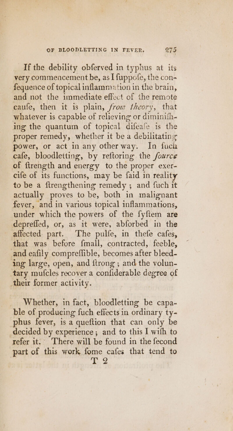 If the debility obferved in typhus at its very commencement be, as I fuppote, the con- fequence of topical inflammation in the brain, and not the immediate effect of the remote caufe, then it is plain, from theory, that whatever 1s capable of relieving or diminifh- ing the quantum of topical difeafe 1s the proper remedy, whether it be a debilitating power, or act in any other way. In fuch cafe, bloodletting, by reftoring the fource of ftrength and energy to the proper exer- cife of its functions, may be faid in reality to be a firengthening remedy ; and fuch it actually proves to be, both in malignant fever, and in various topical inflammations, under which the powers of the fyftem are deprefled, or, as it were, abforbed in the affected. part. The pulfe, in thefe cafes, that was before f{mall, contracted, feeble, and eafily compreflible, becomes after bleed- ing large, open, and ftrong ; and the volun- tary mufcles recover a confiderable degree of their former activity. Whether, in fact, bloodletting be capa- ble of producing fuch effects in ordinary ty- phus fever, is a queftion that can only be decided by experience; and to this I with to refer it. There will be found in the fecond part of this work fome cafes that tend to ‘hy 2