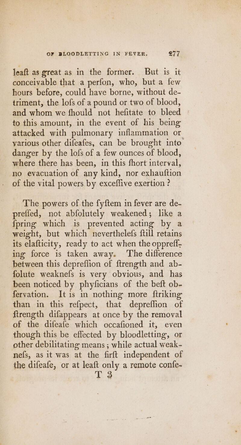 leaft as great as in the former. But 1s it conceivable that a perfon, who, but a few hours before, could have borne, without de- triment, the lofs of a pound or two of blood, to this amount, in the event of his being attacked with pulmonary inflammation or yarious other difeafes, can be brought into’ danger by the lofs of a few ounces of blood, where there has been, in this fhort interval, no evacuation of any kind, nor exhauftion of the vital powers by exceffive exertion? The powers of the fyftem in fever are de- preffed, not abfolutely weakened; like a {pring which is prevented acting by a weight, but which neverthelefs ftill retains its elafticity, ready to act when the oppreff- ing force is taken away. The difference | between this depreflion of ftrength and ab- folute weaknefs is very obvious, and has been noticed by phyficians of the beft ob- fervation. It is in nothing more ftriking than in this refpect, that depreflion of firength difappears at once by the removal of the difeafe which occafioned it, even though this be effected by bloodletting, or other debilitating means ; while actual weak- nefs, as it was at the firft independent of the difeafe, or at leaft only a remote confe- T 3