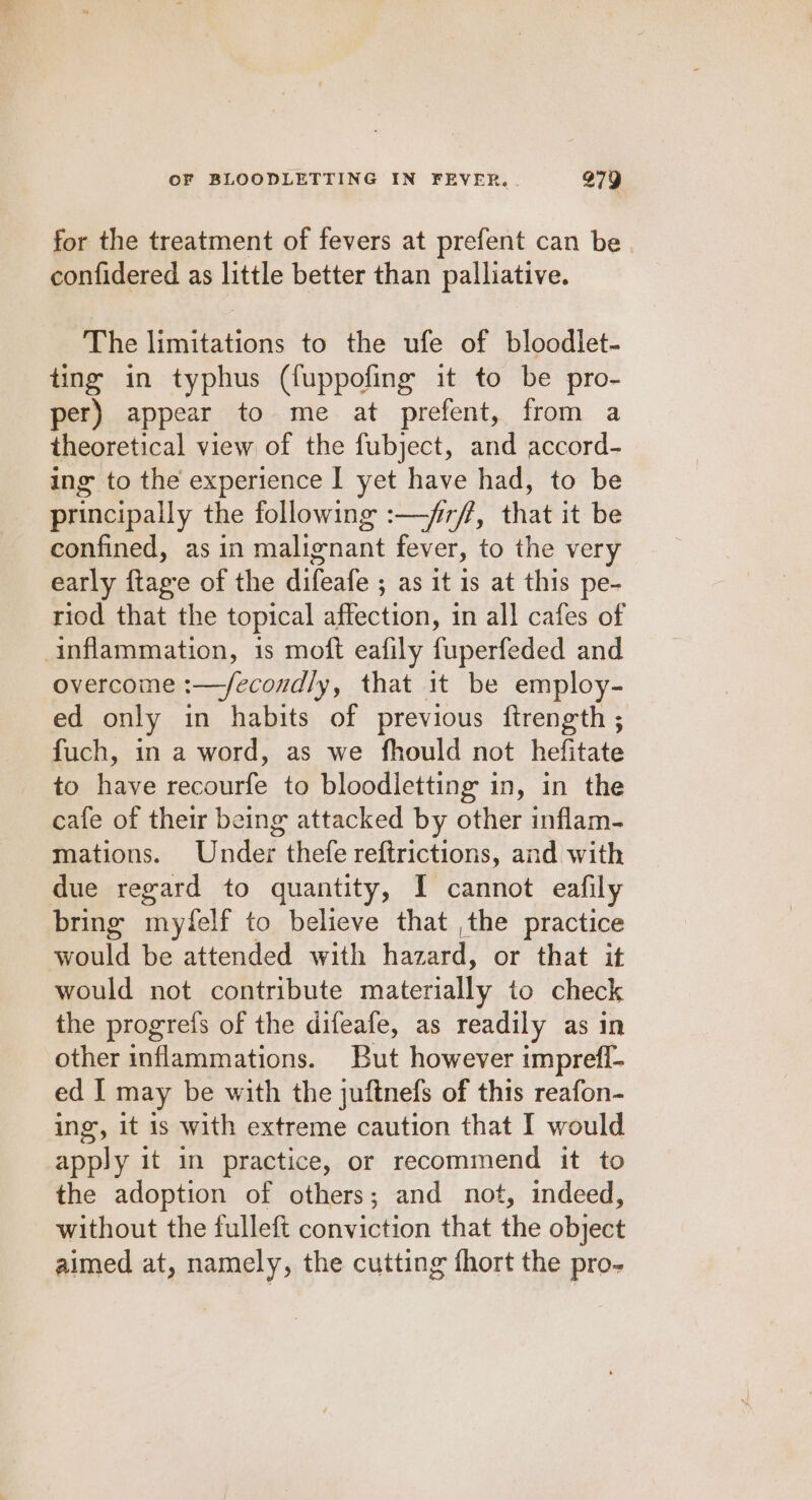 for the treatment of fevers at prefent can be. confidered as little better than palliative. The limitations to the ufe of bloodlet- ting in typhus (fuppofing it to be pro- per) appear to me at prefent, from a theoretical view of the fubject, and accord- ing to the experience I yet have had, to be principally the following :—/r/f, that it be confined, as in malignant fever, to the very early ftagre of the difeafe ; as it is at this pe- riod that the topical affection, in all cafes of inflammation, is moft eafily fuperfeded and overcome :—/econdly, that 1t be employ- ed only in habits of previous ftrength ; fuch, in a word, as we fhould not hefitate to have recourfe to bloodletting in, in the cafe of their being attacked by other inflam- mations. Under thefe reftrictions, and with due regard to quantity, I cannot eafily bring myfelf to believe that ,the practice would be attended with hazard, or that it would not contribute materially to check the progrefs of the difeafe, as readily as in other inflammations. But however impreff- ed I may be with the juftnefs of this reafon- ing, it 1s with extreme caution that I would apply it in practice, or recommend it to the adoption of others; and not, indeed, without the fulleft conviction that the object aimed at, namely, the cutting fhort the pro-