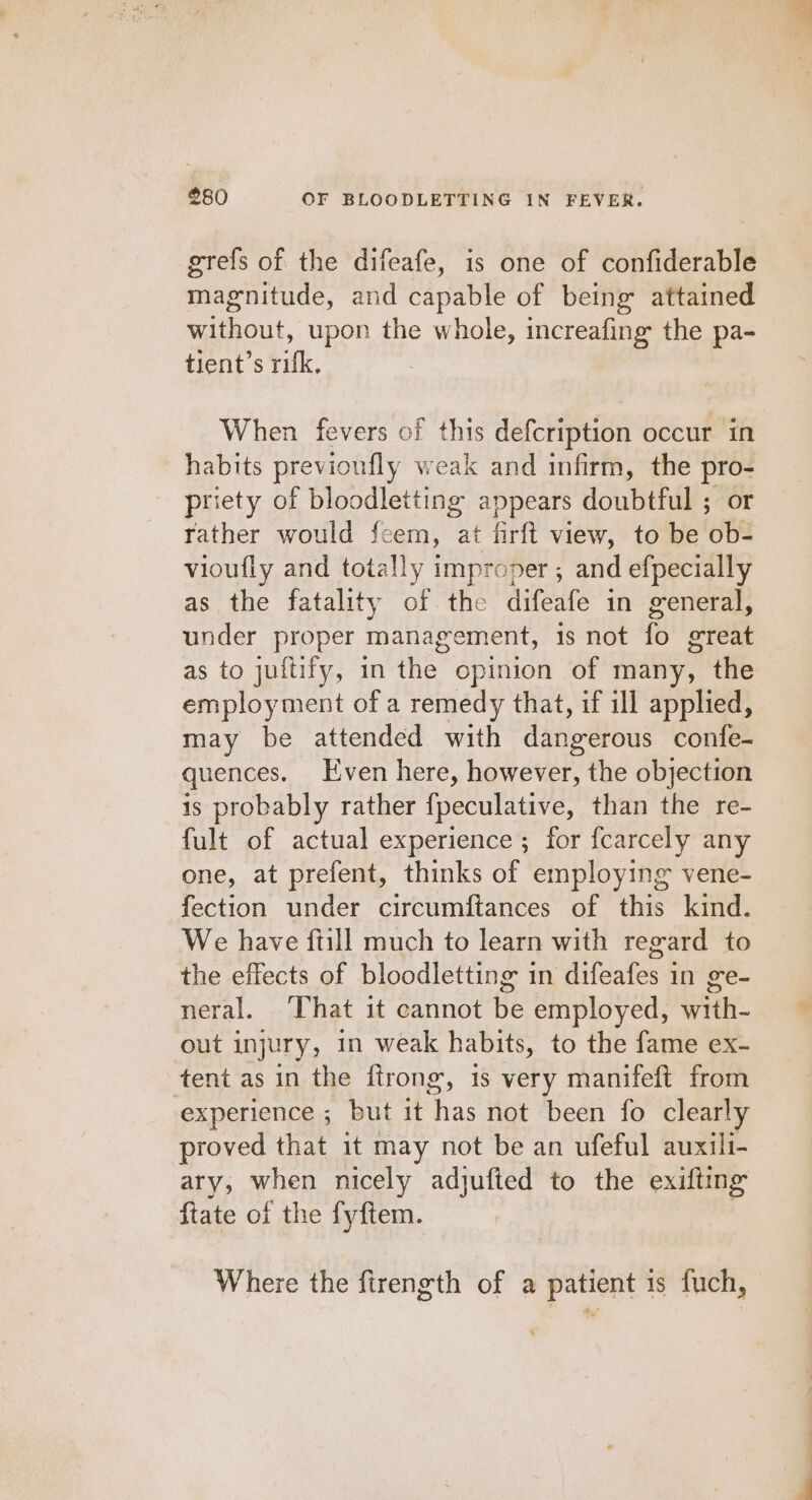 grefs of the difeafe, is one of confiderable magnitude, and capable of being attained without, upon the whole, increafing the pa- tient’s rifk, When fevers of this defcription occur in habits previoufly weak and infirm, the pro- priety of bloodletting appears doubtful ; or rather would feem, at firft view, to be ob- vioufly and totally improper ; and efpecially as the fatality of the difeafe in general, under proper management, 1s not fo great as to juftify, in the opinion of many, the employment of a remedy that, if ill applied, may be attended with dangerous confe- quences. Even here, however, the objection is probably rather {peculative, than the re- fult of actual experience ; for fcarcely any one, at prefent, thinks of employing vene- fection under circumftances of this kind. We have ftill much to learn with regard to the effects of bloodletting in difeafes in ge- neral. That it cannot be employed, with- out injury, in weak habits, to the fame ex- tent as in the ftrong, is very manifeft from experience ; but it has not been fo clearly proved that it may not be an ufeful auxili- ary, when nicely adjufted to the exifting ftate of the fyftem. , Where the firength of a patient 1s fuch,