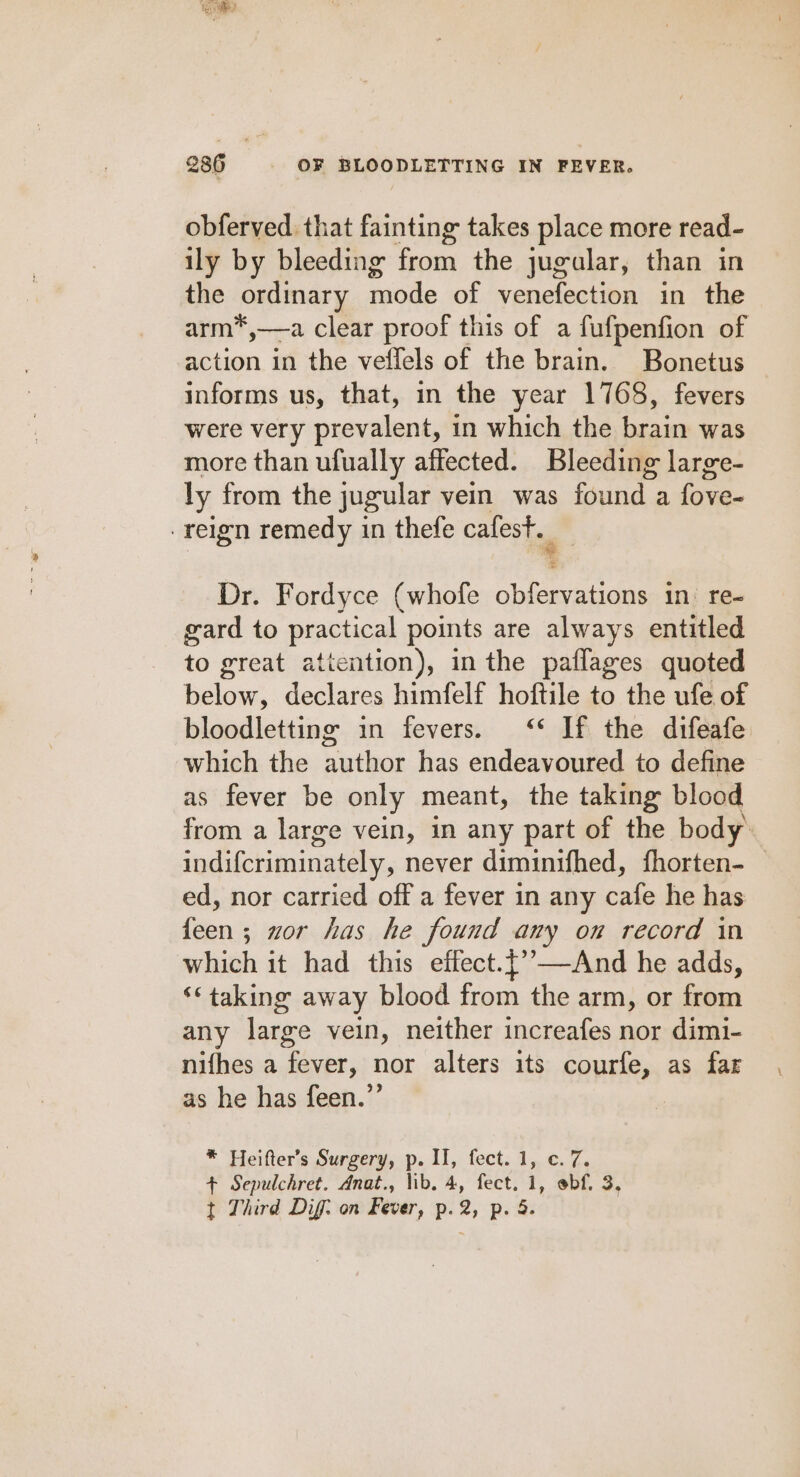 obferved that fainting takes place more read- ily by bleeding from the jugalar, than in the ordinary mode of venefection in the arm*,—a clear proof this of a fufpenfion of action in the veffels of the brain. Bonetus informs us, that, in the year 1768, fevers were very prevalent, in which the brain was more than ufually affected. Bleeding large- ly from the jugular vein was found a fove- reign remedy in thefe cafest. Dr. Fordyce (whofe obfervations in. re- gard to practical points are always entitled to great aticntion), in the paflages quoted below, declares himfelf hoftile to the ufe of bloodletting in fevers. &lt;‘* If the difeafe which the author has endeavoured to define as fever be only meant, the taking blood from a large vein, in any part of the body. indifcriminately, never diminifhed, fhorten- — ed, nor carried off a fever in any cafe he has feen; wor has he found any on record in which it had this effect.{’—And he adds, ‘¢ taking away blood from the arm, or from any large vein, neither increafes nor dimi- nifhes a fever, nor alters its courfe, as far as he has feen.”’ * Heifter’s Surgery, p. II, fect. 1, c. 7. + Sepulchret. Anat., lib. 4, fect. 1, ebf. 3,