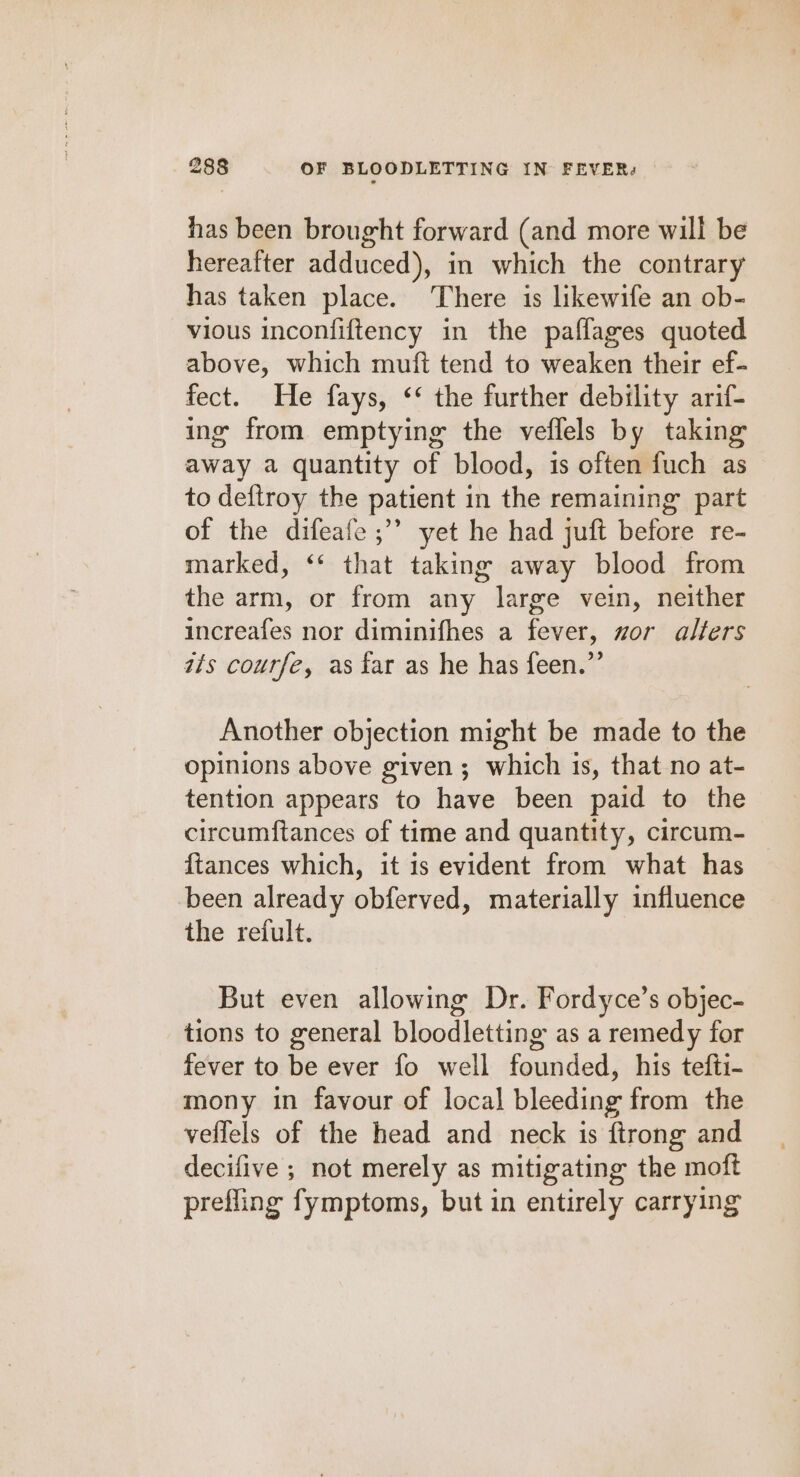 has been brought forward (and more will be hereafter adduced), in which the contrary has taken place. There is likewife an ob- vious inconfiftency in the pafflages quoted above, which muft tend to weaken their ef- fect. He fays, ‘‘ the further debility arif- ing from emptying the veflels by taking away a quantity of blood, is often fuch as to deftroy the patient in the remaining part of the difeafe ;’’ yet he had juft before re- marked, ‘* that taking away blood from the arm, or from any large vein, neither increafes nor diminifhes a fever, zor alfers its coutfe, as far as he has feen.”’ Another objection might be made to the opinions above given; which is, that no at- tention appears to have been paid to the circumftances of time and quantity, circum- {tances which, it 1s evident from what has been already obferved, materially influence the refult. But even allowing Dr. Fordyce’s objec- tions to general bloodletting as a remedy for fever to be ever fo well founded, his tefti- mony in favour of local bleeding from the veffels of the head and neck is ftrong and decifive ; not merely as mitigating the moft prefling fymptoms, but in entirely carrying