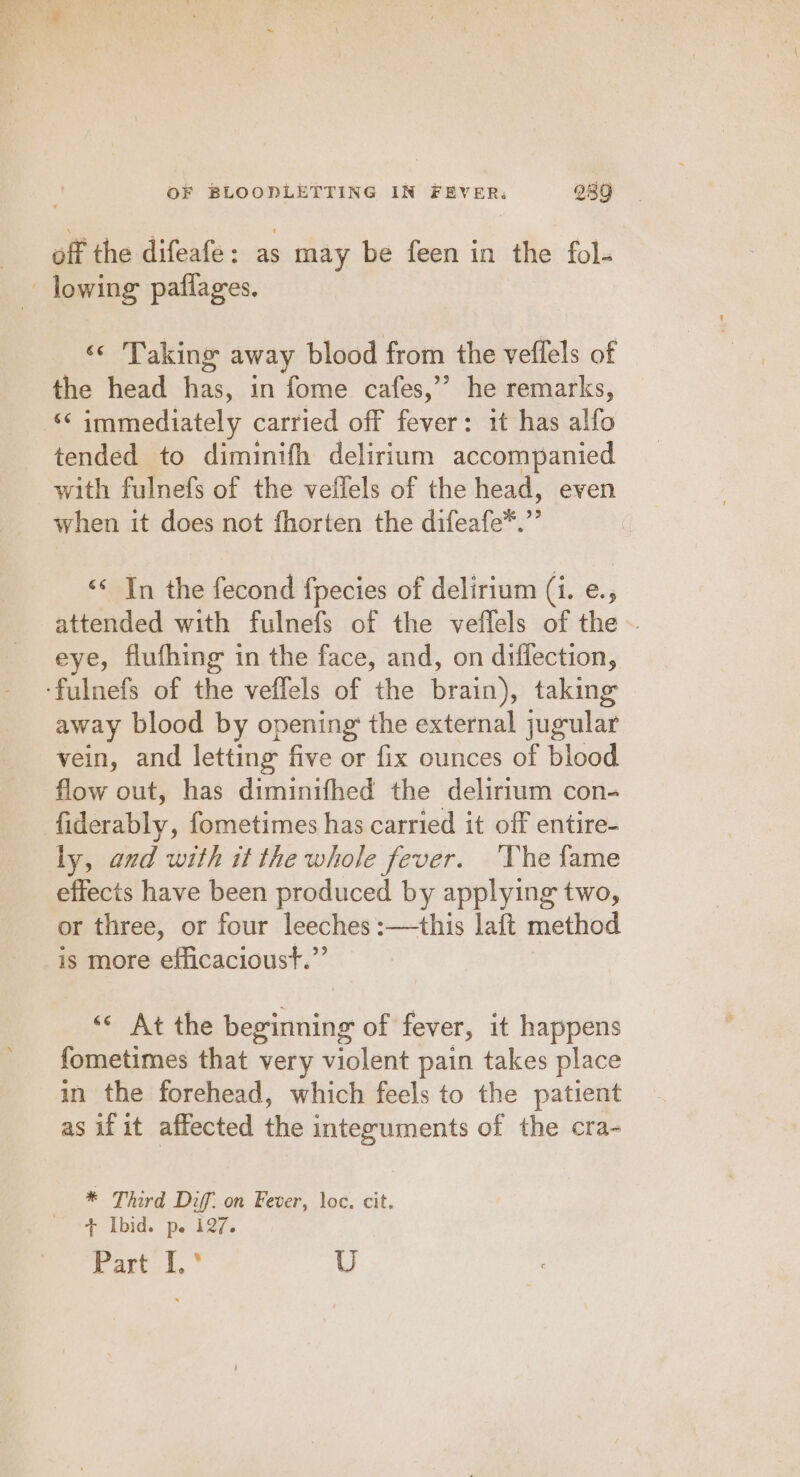 off the difeafe : ~ may be feen in the fol- lowing paflages. «&lt; Taking away blood from the veflels of the head has, in fome cafes,’’ he remarks, ‘&lt; immediately carried off fever: it has alfo tended to diminifh delirium accompanied with fulnefs of the vellels of the head, even when it does not fhorten the difeafe*.”’ “&lt; In the fecond fpecies of delirium (i. e., attended with fulnefs of the veflels of the ~ eye, flufhing in the face, and, on diffection, ‘fulnefs of the veffels of the brain), taking away blood by opening the external jugular vein, and letting: five or fix ounces of blood flow out, has diminifhed the delirium con- fiderably, fometimes has carried it off entire- ly, aud with it the whole fever. ‘The fame effects have been produced by applying two, or three, or four leeches :—this laft method is more efficacioust.”’ ‘&lt; At the beginning of fever, it happens fometimes that very violent pain takes place in the forehead, which feels to the patient as if it affected the integuments of the cra- * Third Diff. on Fever, loc. cit. + Ibid. p. i127. Parti. ° U