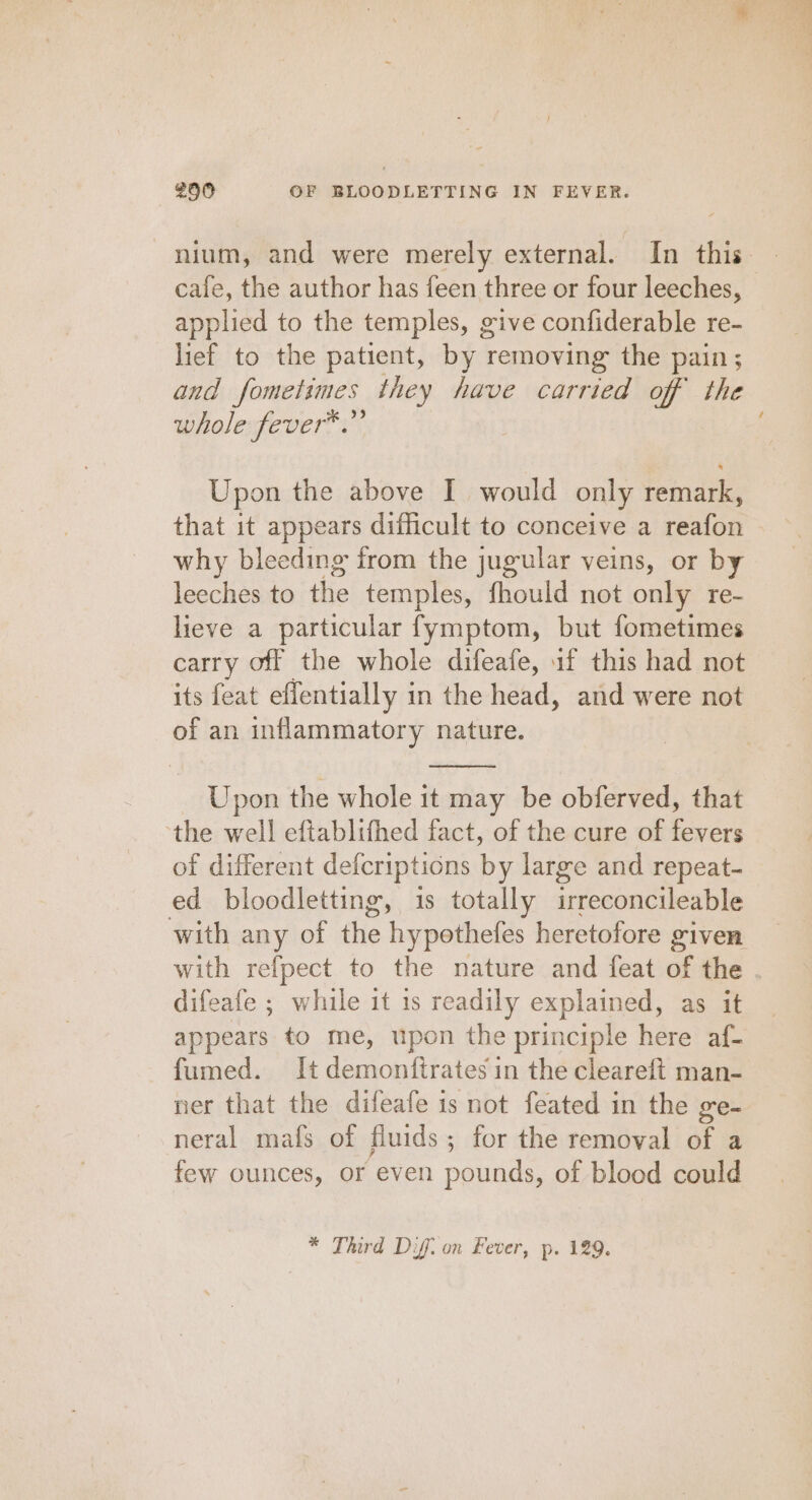 nium, and were merely external. In this cafe, the author has feen three or four leeches, applied to the temples, give confiderable re- lief to the patient, by removing the pain ; and fometimes they have carried off the whole fever™.”’ Upon the above I would only remark, that it appears difficult to conceive a reafon why bleeding from the jugular veins, or by leeches to the temples, fhould not only re- lieve a particular fymptom, but fometimes carry off the whole difeafe, 1f this had not its feat effentially in the head, and were not of an inflammatory nature. Upon the whole it may be obferved, that ‘the well eftablifhed fact, of the cure of fevers of different defcriptions by large and repeat- ed bloodletting, is totally irreconcileable with any of the hypothefes heretofore given. with refpect to the nature and feat of the . difeafe ; while it is readily explained, as it appears to me, upon the principle here af- fumed. It demonftrates in the cleareft man- ner that the difeafe 1s not feated in the ge- neral mafs of fluids; for the removal of a few ounces, or even pounds, of blood could