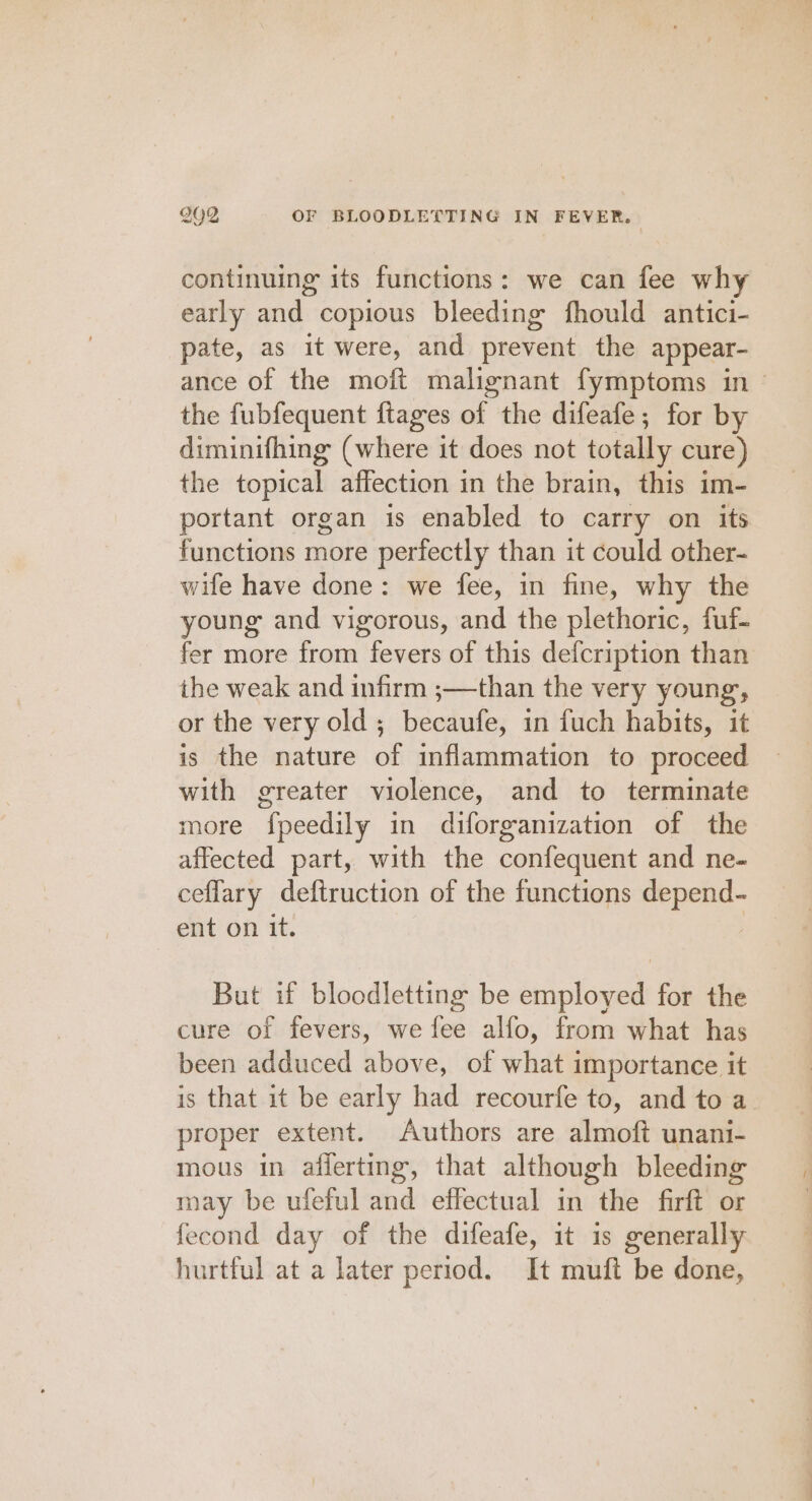 continuing its functions: we can fee why early and copious bleeding fhould antici- pate, as it were, and prevent the appear- ance of the moft malignant fymptoms in - the fubfequent ftages of the difeafe; for by diminifhing (where it does not totally cure) the topical affection in the brain, this im- portant organ is enabled to carry on its functions more perfectly than it could other- wife have done: we fee, in fine, why the young and vigorous, and the plethoric, fuf- fer more from fevers of this defcription than ihe weak and infirm ;—than the very young, or the very old ; becaufe, in fuch habits, it is the nature of inflammation to proceed with greater violence, and to terminate more “fpeedily in diforganization of the affected part, with the confequent and ne- ceflary deftruction of the functions depend- ent on it. But if bloodletting be employed for the cure of fevers, we fee alfo, from what has been adduced above, of what importance it is that it be early had recourfe to, and to a. proper extent. Authors are almoft unani- mous in afferting, that although bleeding may be ufeful and effectual in rae firft or fecond day of the difeafe, it is generally hurtful at a later period. It muft be done,