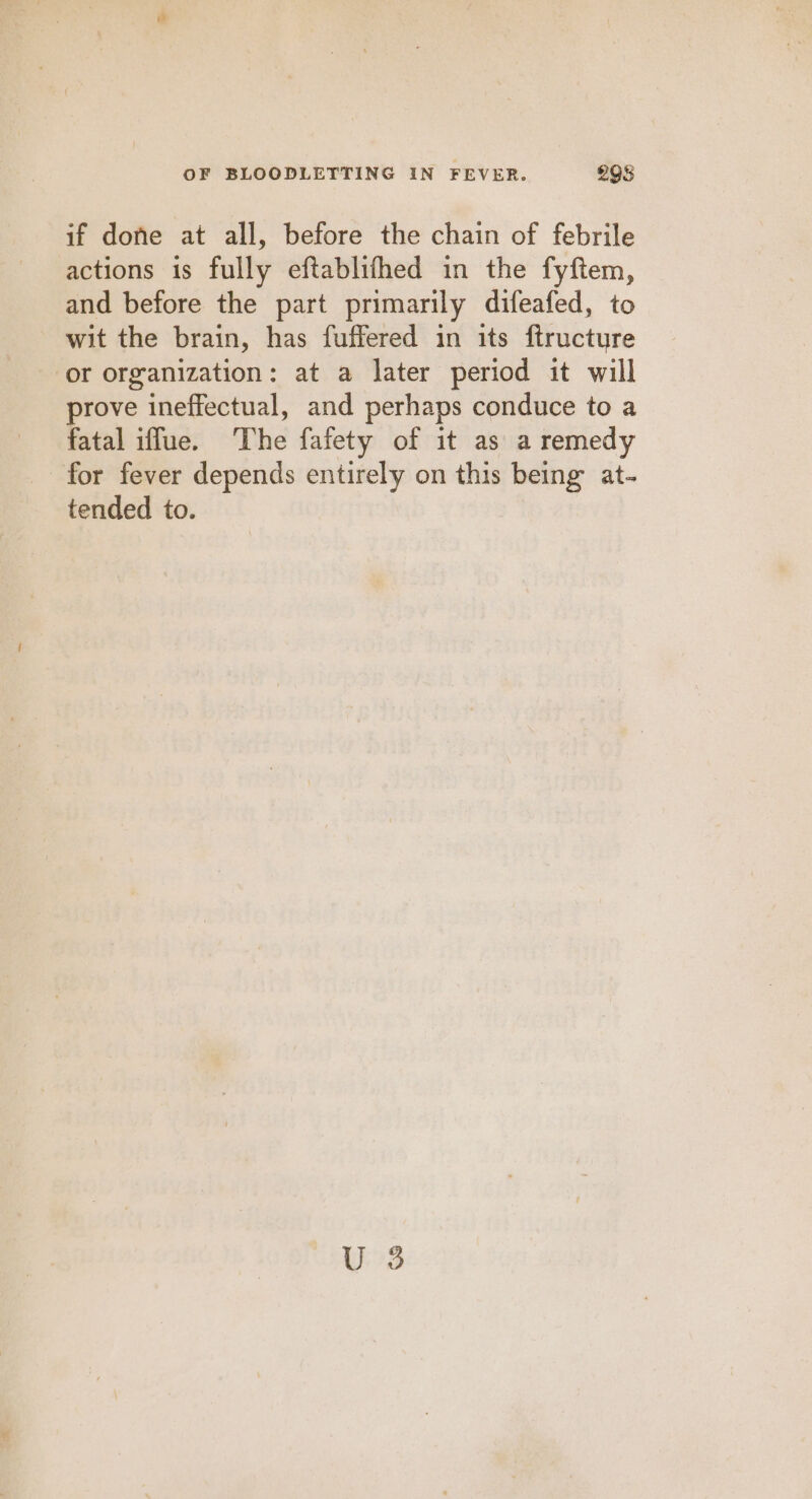 if done at all, before the chain of febrile actions is fully eftablifhed in the fyftem, and before the part primarily difeafed, to wit the brain, has fuffered in its ftructure or organization: at a later period it will prove ineffectual, and perhaps conduce to a fatal iffue. The fafety of it as a remedy for fever depends entirely on this being at- tended to. U 3