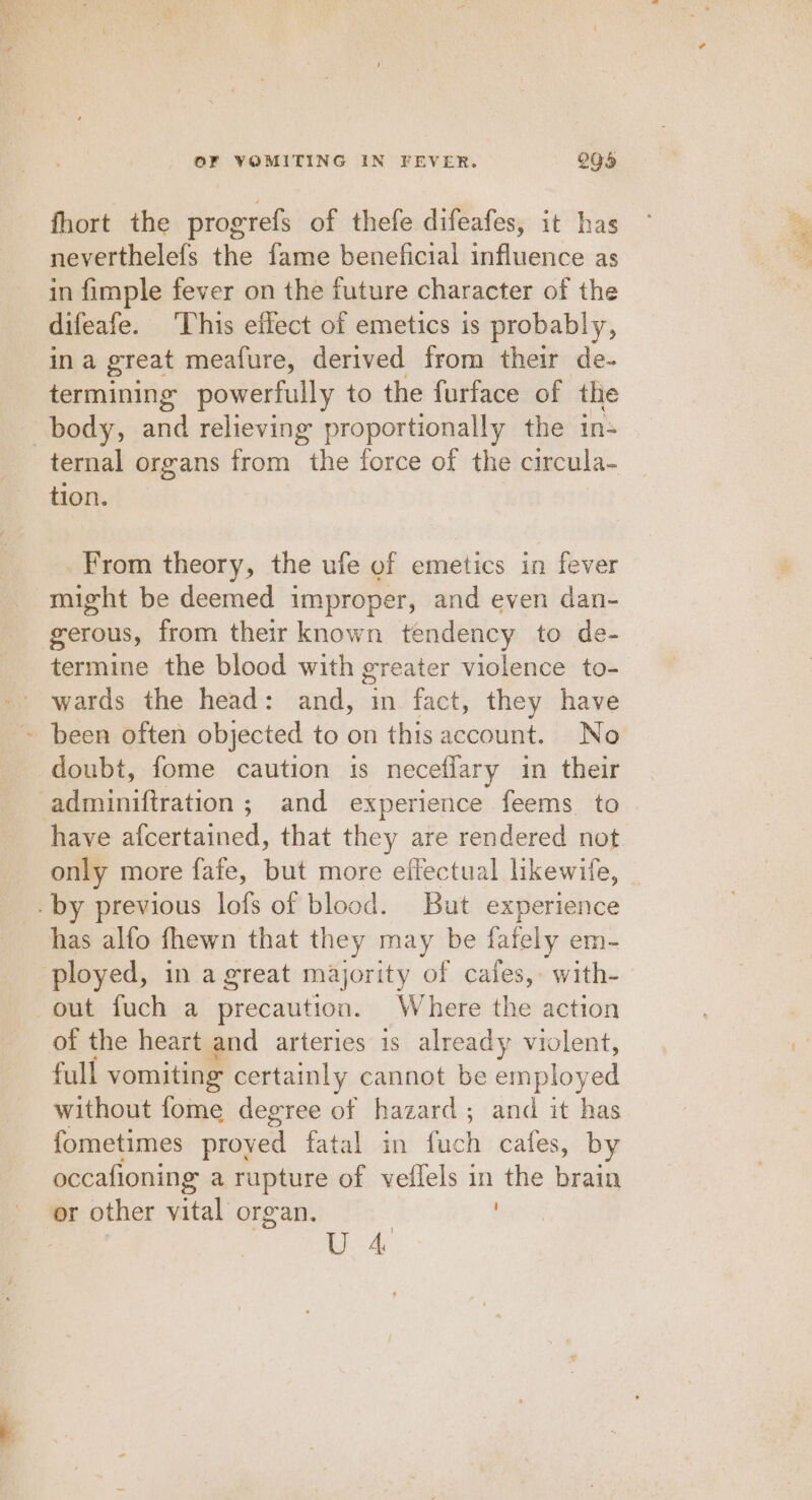 fhort the progrefs of thefe difeafes, it has neverthelefs the fame beneficial influence as in fimple fever on the future character of the difeafe. ‘This effect of emetics is probably, in a great mealure, derived from their de- termining powerfully to the furface of the body, and relieving proportionally the in- ternal organs from the force of the circula- tion. From theory, the ufe of emetics in fever might be deemed improper, and even dan- gerous, from their known tendency to de- termine the blood with greater violence to- wards the head: and, in fact, they have - been often objected to on this account. No doubt, fome caution 1s neceflary in their adminiftration ; and experience feems to have afcertained, that they are rendered not only more fafe, but more effectual likewife, by previous lofs of blood. But experience has alfo fhewn that they may be fafely em- ployed, in agreat majority of cafes,. with- out fuch a precaution. Where the action of the heart and arteries is already violent, full vomiting certainly cannot be employed without fome degree of hazard; and it has fometimes proved fateloan! fach cafes, by occafioning a rupture of veflels in the brain or other vital organ. UU. 4