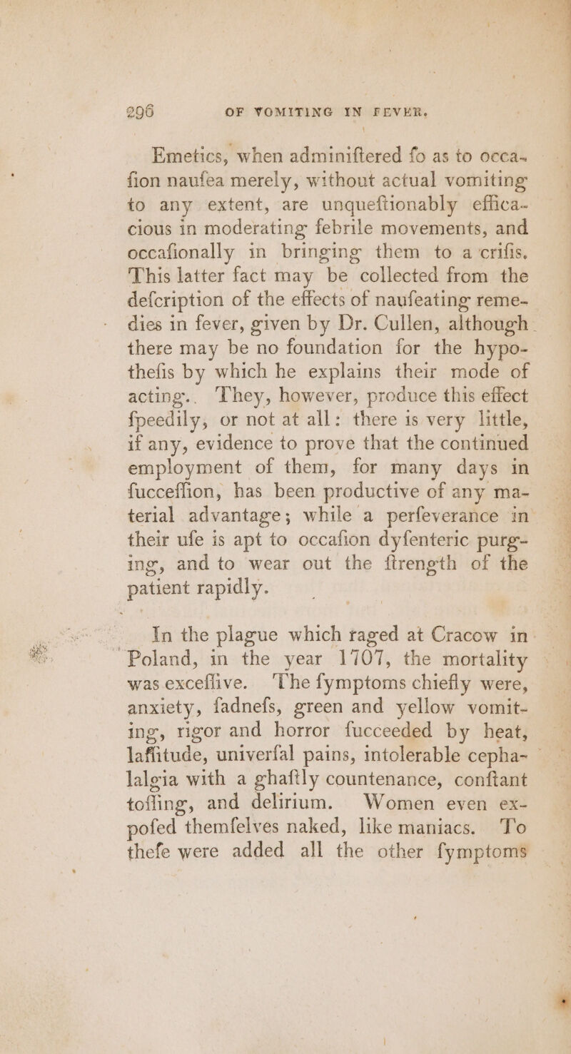 BSE sesh 296 OF VOMITING IN FEVER. Emetics, when adminiftered fo as to occa- fion naufea merely, without actual vomiting to any extent, are unqueftionably effica- cious in moderating febrile movements, and occafionally in bringing them to a crifis, This latter fact may be collected from the defcription of the effects of naufeating reme- dies in fever, given by Dr. Cullen, although. thefis by which he explains their mode of acting.. They, however, produce this effect feedily, or not at all: there is very little, if any, evidence to prove that the continued employment of them, for many days in fucceflion, has been productive of any ma- their ufe is apt to occafion dyfenteric purg- ing, and to wear out the ftrength of the In the plague which raged at Cracow in was exceflive. The fymptoms chiefly were, anxiety, fadnefs, green and yellow vomit- ing, rigor and horror fucceeded by heat, lafiitude, univerfal pains, intolerable cepha- _ lalgia with a ghaftly countenance, conftant tofling, and delirium. Women even ex- pofed themfelves naked, like maniacs. To thefe were added all the other fymptoms