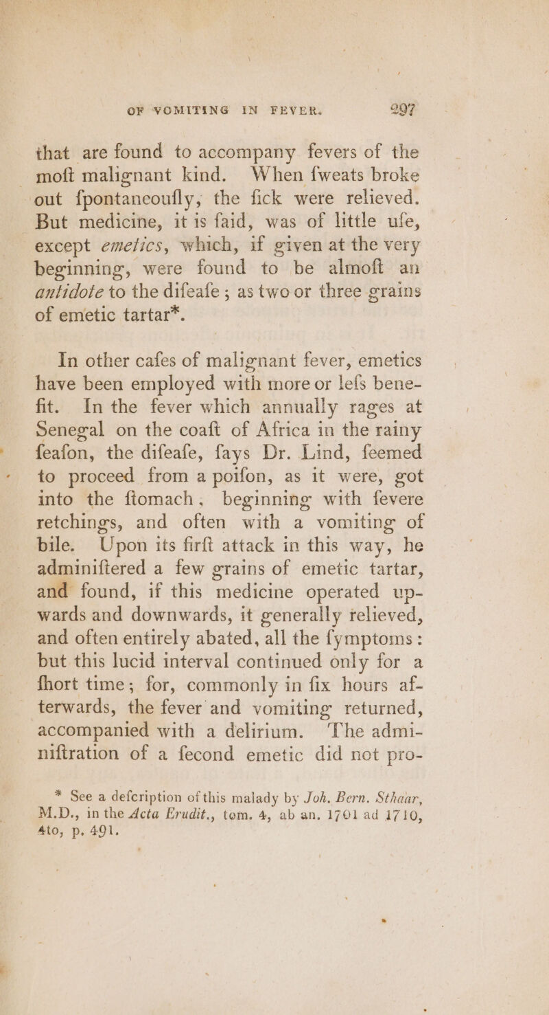 that are found to accompany fevers of the - moft malignant kind. When fweats broke out fpontaneoufly, the fick were relieved. But medicine, it is faid, was of little ule, except emetics, which, if given at the very beginning, were found to be almoft: an antidote to the difeafe ; as two or three grains of emetic tartar*. In other cafes of malignant fever, emetics have been employed with more or lefs bene- fit. Inthe fever which annually rages at Senegal on the coaft of Africa in the: rainy foalon: the difeafe, fays Dr. Lind, feemed to proceed from a poifon, as it were, got into the fiomach, beginning with fevere retchings, and often with a vomiting of bile. Upon its firft attack in this way, he adminiftered a few grains of emetic tartar, and found, if this ae ere operated up- wards and downwards, it generally relieved, and often entirely abated, all the fymptoms : but this lucid interval continued only for a fhort time; for, commonly in fix hours af- terwards, ie fever and vomiting returned, accompanied with a delirium. The stdin: niftration of a fecond emetic did not pro- * See a defcription of this malady by Joh. Bern. Sthaar, M.D., in the Acta Erudit., tom. 4, ab an. 1701 ad 1710, Ato, p. 491.