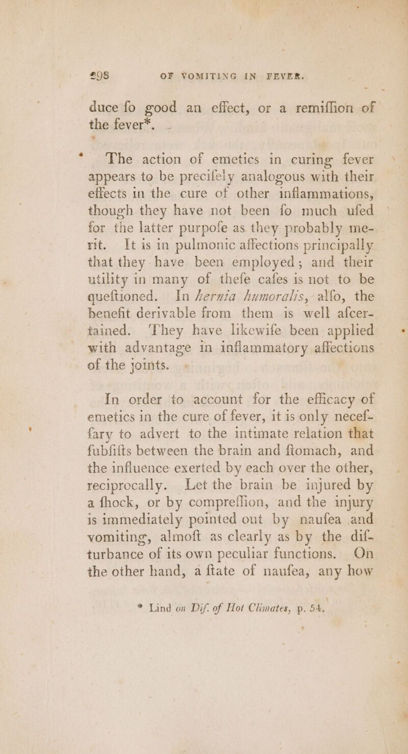 duce fo good an effect, or a remiflion of the fever*. _ The action of emetics in curing fever appears to be precifely analogous with their effects in the cure of other inflammations, though they have not been fo much ufed for the latter purpofe as they probably me- rit. It is in pulmonic affections principally that they. have been employed ; and their utility in many of thefe cafes is not to be queftioned. In hernia humoralis, alfo, the benefit derivable from them is es afcer- tained. ‘They have likewife been applied with advantage in inflammatory aiieohous of the joints. In order to account for the efficacy of emetics in the cure of fever, it 1s only necef- fary to advert to the intimate relation that fubfifts between the brain and ftomach, and the influence exerted by each over the other, reciprocally. Let the brain be injured by a fhock, or by compreffion, and the injury is immediately pointed out by naufea and vomiting, almoft as clearly as by the dif- turbance of its own peculiar functions. On the other hand, a ftate of naufea, any how * Lind on Dif’ of Hot Climates, p. 54, ~