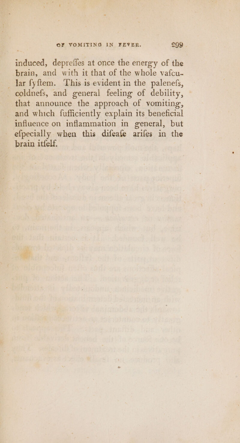 induced, depreffes at once the energry of the brain, and with it that of the whole vafcu- lar fyftem. This is evident in the palenefs, that announce the approach of vomiting, and which fufficiently explain its beneficial influence on inflammation in general, but efpecially when this difeate arifes in the brain itfelf.