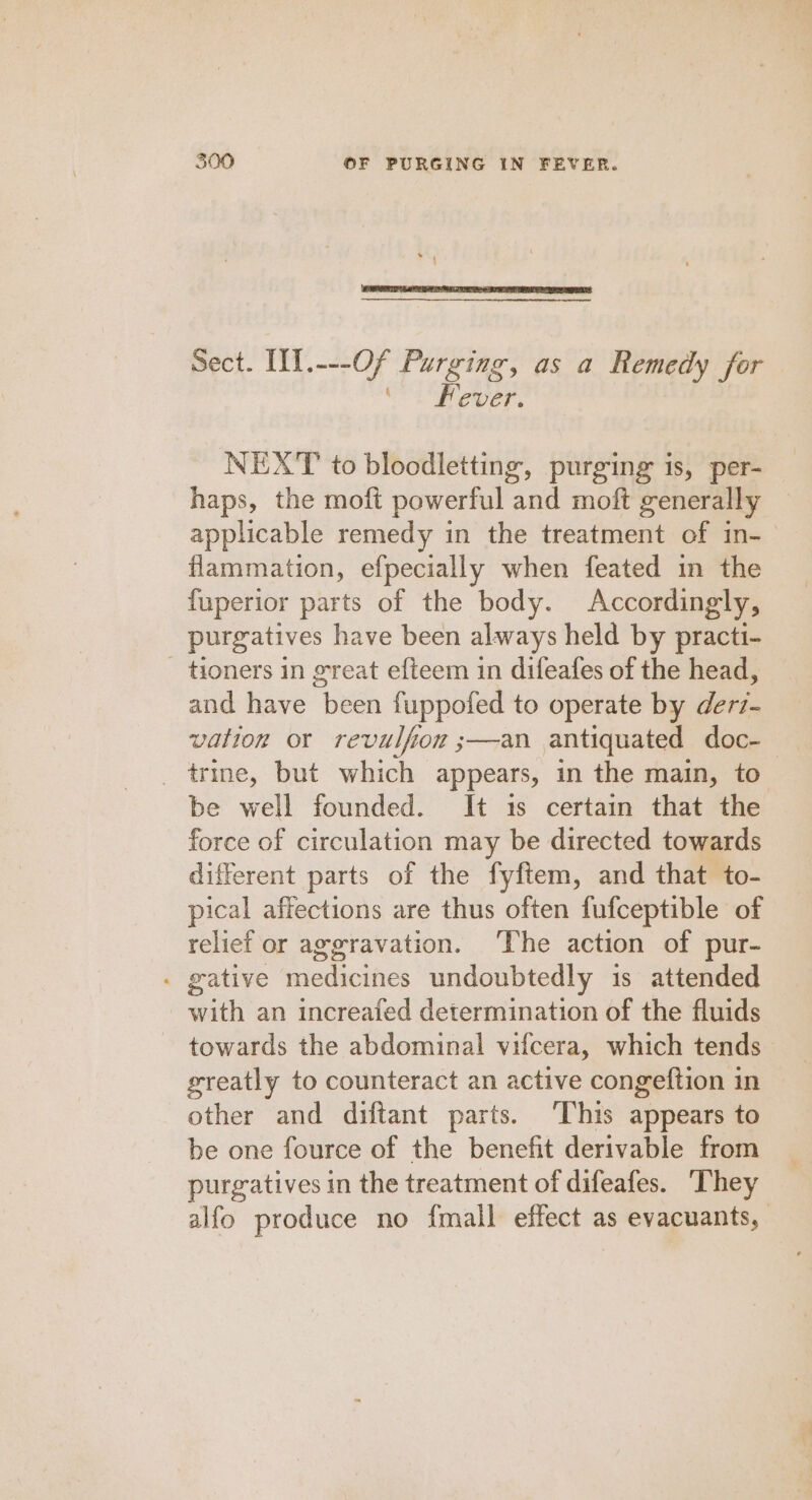 Sect. IfI.---Of Purging, as a Remedy for ‘ . Fever. NEXT to bloodletting, purging is, per- haps, the moft powerful and moft generally applicable remedy in the treatment of in- flammation, efpecially when feated in the fuperior parts of the body. Accordingly, purgatives have been always held by practi- - tioners in great efteem in difeafes of the head, and have been fuppofed to operate by derz- vation or revulfion ;—an antiquated doc-— _trine, but which appears, in the main, to be well founded. It 1s certain that the force of circulation may be directed towards different parts of the fyftem, and that to- pical affections are thus often fufceptible of relief or aggravation. The action of pur- . gative medicines undoubtedly 1s attended with an increafed determination of the fluids towards the abdominal vifcera, which tends greatly to counteract an active congeftion in other and diftant parts. ‘This appears to be one fource of the benefit derivable from purgatives in the treatment of difeafes. They alfo produce no {mall effect as evacuants,