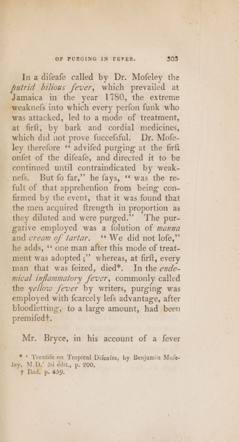 In a difeafe called by Dr. Mofeley the putrid bilious fever, which prevailed at Jamaica in the year 1750, the extreme ~weaknels into which every Wéefon funk who was attacked, led to a mode of treatment, at firft, by bark and cordial medicines, which did not prove fuccefsful. Dr. Mofe- ley therefore ‘ advifed purging at the firft onfet of the difeafe, and directed it to be continued until contraindicated by weak- _nefs. But fo far,”’ he fays, “‘ was the re- fult of that apprehenfion from being con- firmed by the event, that it was found that the men acquired firength in proportion as they diluted and were purged.”” The pur- gative employed was a folution of manna and cream of tartar. ‘*We did not lofe,”’ he adds, ‘‘ one man after this mode of treat- ment was adopted ;” whereas, at firft, every man that was feized, died*. In the exde- — mical inflammatory fever, commonly called the yellow fever by writers, purging was employed with {fearcely lefs advantage, after bloodletting, to a large amount, had been premifedt. Mr. Bryce, in his account of a fever * ¢ Treatife on Tropical Difeates, by Benjamin Mofe- ley, M.D.’ 3d edit., p. 200, ¢ Ibid. p. 459.