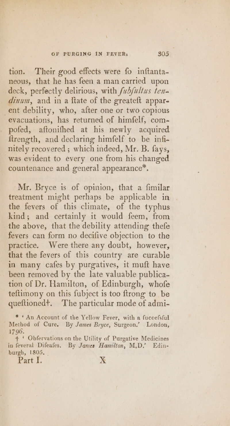 tion. Their good effects were fo inftanta- neous, that he has feen a man carried upon deck, perfectly delirious, with /vb/wltus ten. dinum, and in a ftate of the greateft appar- ent debility, who, after one or two copious evacuations, has returned of himfelf, com- pofed, aftonifhed at his newly acquired firength, and declaring himfelf to be infi- nitely recovered ; which indeed, Mr. B. fays, was evident to every one from his changed countenance and general appearance™. Mr. Bryce is of opinion, that a fimilar treatment might perhaps be applicable in the fevers of this climate, of the typhus kind; and certainly it would feem, from the above, that the debility attending thefe fevers can form no decifive objection to the practice. Were there any doubt, however, that the fevers of this country are curable in many cafes by purgatives, it muft have been removed by the late valuable publica- tion of Dr. Hamilton, of Edinburgh, whofe teftimony on this fubject is too ftrong to be queftionedt. The particular mode of admi- are An Account of the Yellow Fever, with a fuccefsful Method of Cure. By James Bryce, Surgeon.’ London, 1796. + ‘ Qbfervations on the Utility of Purgative Medicines in feveral Difeafes. By James Hamilton, M.D.’ Edin- burgh, 1805, | Part I. xX