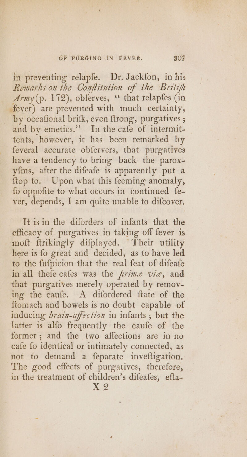 in preventing relapfe. Dr. Jackfon, in his Remarks on the Conftitution of the Britifh Army (p. 172), obferves, ‘ that relaptes (in fever) are prevented with much certainty, by occafional brifk, even ftrong, purgatives ; and by emetics.” In the aale “of intermit-= tents, however, it has been remarked by feveral accurate obfervers, that purgatives have a tendency to bring back the parox- yims, after the difeafe 1s apparently put a ftop to. Upon what this feeming anomaly, fo oppofite to what occurs in continued fe- ver, depends, I am quite unable to difcover. It isin the diforders of infants that the efficacy of purgatives in taking off fever is moft firikingly difplayed. “Their utility here is fo great and decided, as to have led to the fufpicion that the teal feat of difeafe in all thefe cafes was the Arime vie, and that purgatives merely operated by remov- ing the caufe. A difordered ftate of the f{tomach and bowels is no doubt capable of inducing dbrain-affection in infants ; but the latter 1s alfo frequently the caufe of the former; and the two affections are in no cafe fo identical or intimately connected, as not to demand a feparate inveftigation. The good effects of purgatives, therefore, in the treatment of children’s difeafes, efta- 3 X 2