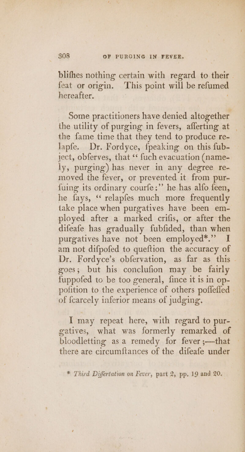 feat or origin. This point will be refumed hereafter. | Some practitioners have denied altogether the fame time that they tend to produce re- lapfe. Dr. Fordyce, {peaking on this fub- ject, obferves, that ‘* fuch evacuation (name- ly, purging) has never in any degree re- moved the fever, or prevented it from pur- {uing its ordinary courfe:”’ he has alfo feen, he fays, ‘‘ relapfes much more frequently take place when purgatives have been em- ployed after a marked crifis, or after the difeafe has gradually fubfided, than when purgatives have not been employed*.” I am not difpofed to queftion the accuracy of goes; but his conclufion may be fairly fuppofed to be too general, fince it is in op- of {carcely inferior means of judging. gatives, what was formerly remarked of bloodletting asa remedy for fever ;—that there are circumftances of the difeafe under * Third Diffrtation on Fever, part 2, pp. 19 and 20. “5