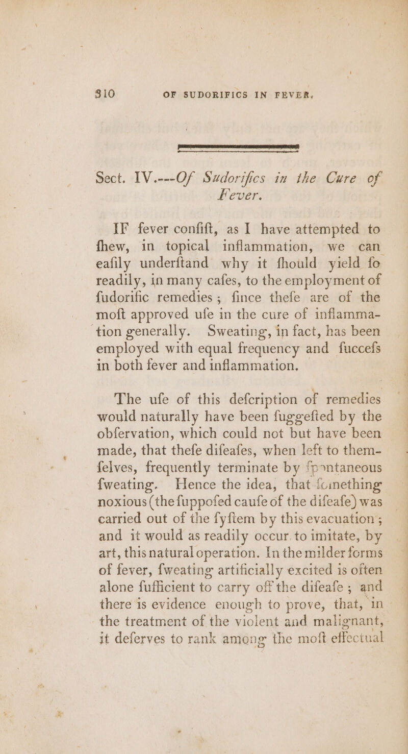 Sect. IV.---Of Sudorifics in the Cure of Fever. IF fever confift, as I have attempted to fhew, in topical inflammation, we can eafily underftand why it fhould yield fo readily, in many cafes, to the employment of {udorific remedies; fince thefe are of the moft approved ufe in the cure of inflamma- ‘tion generally. Sweating, in fact, has been employed with equal frequency and fuccefs in both fever and inflammation. The ufe of this defcription of remedies would naturally have been fuggefied by the obfervation, which could not but have been made, that thefe difeafes, when left to them- felves, frequently terminate by Babee {weating. Hence the idea, that fomething noxious (the fuppofed caufe of the difeafe) was carried out of the fyftem by this evacuation ; and it would as readily occur. to imitate, by art, this natural operation. In the milder forms of fever, {weating artificially excited is often alone fufficient to carry off the difeafe ; and the treatment of the violent and malignant, it deferves to rank among the moft effectual